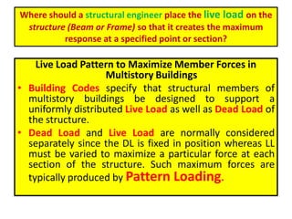 Where should a structural engineer place the live load on the
structure (Beam or Frame) so that it creates the maximum
response at a specified point or section?
Live Load Pattern to Maximize Member Forces in
Multistory Buildings
• Building Codes specify that structural members of
multistory buildings be designed to support a
uniformly distributed Live Load as well as Dead Load of
the structure.
• Dead Load and Live Load are normally considered
separately since the DL is fixed in position whereas LL
must be varied to maximize a particular force at each
section of the structure. Such maximum forces are
typically produced by Pattern Loading.
 