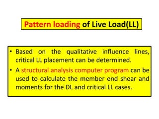 Pattern loading of Live Load(LL)
• Based on the qualitative influence lines,
critical LL placement can be determined.
• A structural analysis computer program can be
used to calculate the member end shear and
moments for the DL and critical LL cases.
 