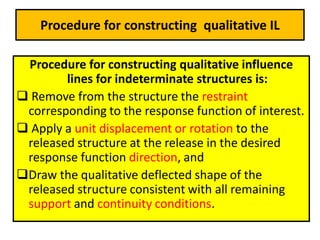 Procedure for constructing qualitative IL
Procedure for constructing qualitative influence
lines for indeterminate structures is:
 Remove from the structure the restraint
corresponding to the response function of interest.
 Apply a unit displacement or rotation to the
released structure at the release in the desired
response function direction, and
Draw the qualitative deflected shape of the
released structure consistent with all remaining
support and continuity conditions.
 