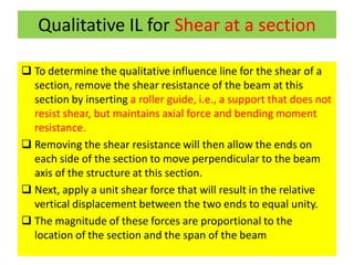 Qualitative IL for Shear at a section
 To determine the qualitative influence line for the shear of a
section, remove the shear resistance of the beam at this
section by inserting a roller guide, i.e., a support that does not
resist shear, but maintains axial force and bending moment
resistance.
 Removing the shear resistance will then allow the ends on
each side of the section to move perpendicular to the beam
axis of the structure at this section.
 Next, apply a unit shear force that will result in the relative
vertical displacement between the two ends to equal unity.
 The magnitude of these forces are proportional to the
location of the section and the span of the beam
 