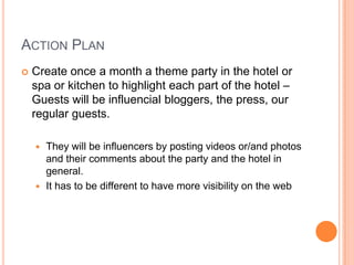 Action Plan<br />Create once a month a theme party in the hotel or spa or kitchen to highlighteach part of the hotel – Gue...