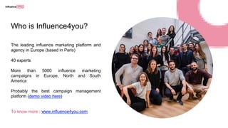 Who is Influence4you?
The leading influence marketing platform and
agency in Europe (based in Paris)
40 experts
More than 5000 influence marketing
campaigns in Europe, North and South
America
Probably the best campaign management
platform (demo video here)
To know more : www.influence4you.com
 