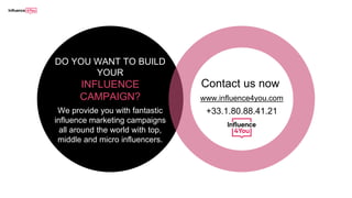 Contact us now
www.influence4you.com
+33.1.80.88.41.21We provide you with fantastic
influence marketing campaigns
all around the world with top,
middle and micro influencers.
DO YOU WANT TO BUILD
YOUR
INFLUENCE
CAMPAIGN?
 