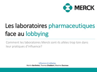 Les laboratoires pharmaceutiques
face au lobbying
Comment les laboratoires Merck sont-ils allées trop loin dans
leur pratiques d’influence?
Influence et Lobbying
Martin Berthelot, Thomas Chabbert, Maxime Ducroux
 