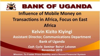 Influence of Mobile Money on
Transactions in Africa, Focus on East
Africa
Kelvin Kizito Kiyingi
Assistant Director, Communications Department
Bank of Uganda
Cash Cycle Seminar Beirut Lebanon
November 2015
 
