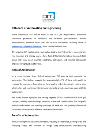 Influence of Automation on Engineering
While automation can elevate tasks, it also risks job displacement. Employers
streamline processes for efficiency and resilience post-pandemic. Amidst
advancements, concerns loom over job security. Businesses, including those in
engineering colleges in Dehradun, adapt to volatile landscapes.
This ongoing shift has historical roots dating back to the 19th century. Innovations in
raw materials and energy sources have fueled this transformation. Iron and steel,
along with coal, steam engines, electricity, petroleum, and internal combustion
engines, have played pivotal roles.
Risks of Automation
In a comprehensive study, Oxford categorized 702 jobs by their potential for
automation. The findings suggest that approximately 47% of these roles could be
replaced by machines, depending on their level of risk. Interestingly, routine jobs,
which often lack creative or interpersonal elements, are deemed most susceptible to
automation.
The study further highlights the varying degrees of risk associated with each job
category, dividing them into high, medium, or low-risk classifications. This insightful
analysis underscores the evolving landscape of work and the growing influence of
technology in reshaping traditional employment paradigms.
Benefits of Automation
Manufacturing flourishes with automation, elevating maintenance, slashing costs, and
fortifying safety. The Internet of Things (IoT) revolutionizes manufacturing
 