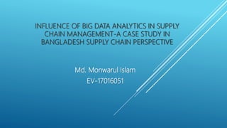 INFLUENCE OF BIG DATA ANALYTICS IN SUPPLY
CHAIN MANAGEMENT-A CASE STUDY IN
BANGLADESH SUPPLY CHAIN PERSPECTIVE
Md. Monwarul Islam
EV-17016051
 
