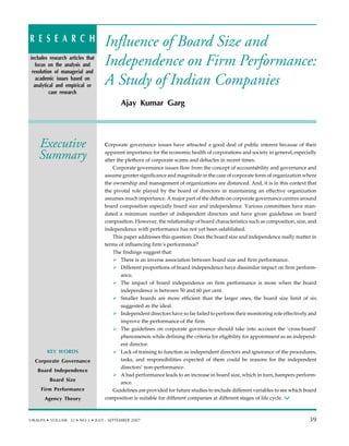 Influence of Board Size and
Independence on Firm Performance:
A Study of Indian Companies
Ajay Kumar Garg
Corporate governance issues have attracted a good deal of public interest because of their
apparent importance for the economic health of corporations and society in general, especially
after the plethora of corporate scams and debacles in recent times.
Corporate governance issues flow from the concept of accountability and governance and
assume greater significance and magnitude in the case of corporate form of organization where
the ownership and management of organizations are distanced. And, it is in this context that
the pivotal role played by the board of directors in maintaining an effective organization
assumes much importance. A major part of the debate on corporate governance centres around
board composition especially board size and independence. Various committees have man-
dated a minimum number of independent directors and have given guidelines on board
composition. However, the relationship of board characteristics such as composition, size, and
independence with performance has not yet been established.
This paper addresses this question: Does the board size and independence really matter in
terms of influencing firm’s performance?
The findings suggest that:
There is an inverse association between board size and firm performance.
Different proportions of board independence have dissimilar impact on firm perform-
ance.
The impact of board independence on firm performance is more when the board
independence is between 50 and 60 per cent.
Smaller boards are more efficient than the larger ones, the board size limit of six
suggested as the ideal.
Independent directors have so far failed to perform their monitoring role effectively and
improve the performance of the firm.
The guidelines on corporate governance should take into account the ‘cross-board’
phenomenon while defining the criteria for eligibility for appointment as an independ-
ent director.
Lack of training to function as independent directors and ignorance of the procedures,
tasks, and responsibilities expected of them could be reasons for the independent
directors’ non-performance.
A bad performance leads to an increase in board size, which in turn, hampers perform-
ance.
Guidelines are provided for future studies to include different variables to see which board
composition is suitable for different companies at different stages of life cycle.
KEY WORDS
Privatization
Indian Banking
Efficiency
Performance
Executive
Summary
R E S E A R C H
includes research articles that
focus on the analysis and
resolution of managerial and
academic issues based on
analytical and empirical or
case research
KEY WORDS
Corporate Governance
Board Independence
Board Size
Firm Performance
Agency Theory
VIKALPA • VOLUME 32 • NO 3 • JULY - SEPTEMBER 2007 39
39
 