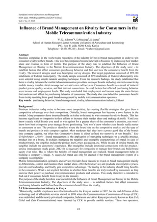 European Journal of Business and Management www.iiste.org
ISSN 2222-1905 (Paper) ISSN 2222-2839 (Online)
Vol.5, No.15, 2013
83
Influence of Brand Management on Rivalry for Consumers in the
Mobile Telecommunication Industry
W. K. Kiberen1
*, D.Musiega2
, S. Juma3
School of Human Resource, Jomo Kenyatta University of Agriculture and Technology
P.O. Box 41 code 30200 Kitale Kenya
Telephone +254713352111, Email: *wkberen@gmail.com
Abstract
Business companies in the world today regardless of the industry invest in Brand management in order to win
consumer loyalty to their brands. This way the companies become relevant in business by increasing their market
share and revenue in form of profits. The purpose of the study was to establish the Influence of Brand
Management on Rivalry in the Mobile Telecommunication Industry. The objectives of the study were: - to
establish factors that affect consumers purchasing behavior and find out how the consumers benefit from the
rivalry. The research designs used was descriptive survey designs. The target population consisted of 289,380
inhabitants of Eldoret municipality. The study sample consisted of 399 inhabitants of Eldoret Municipality who
were selected using simple random sampling technique. From the research findings, the study established that
there is rivalry between the mobile telecommunication providers on major brands including internet connectivity,
mobile money transfer, short message service and voice call services. Consumers benefit as a result of reduced
product prices, quality services, and fast internet connections. Several factors that affected purchasing behavior
were income and employment levels. The study concluded that employment and income were the main factors
that motivate and affect the purchasing behavior of consumers. The study also concluded that consumers benefit
from rivalry resulting from good brand management by mobile telecommunication operators.
Key words: purchasing behavior, brand management, rivalry, telecommunication industry, Eldoret
Background
Business industries today strive to become more competitive, by creating flexible strategies that give them a
competitive advantage over their competitors. Globally, brand management has become a core feature in the
market. Many companies have invested heavily on it due to the need to win consumer loyalty to brands. This has
become significant to companies in their efforts to increase their market share and making of profit. “Until you
know exactly which brands you need to win against for a greater share of the consumer’s attention, you won’t
know how best to improve your strategic brand positioning. You won’t know whether your brands really matter
to consumers or not. The producer identifies where the brand sits on the competitive market and the type of
brands and products it truly competes against. Most marketers feel they have a pretty good idea of the brands
they compete against, but often that Competitive frame is either defined too narrowly or too broadly.” Eric
Greifenberger, (2009): Brand management is the application of marketing techniques on a specific product,
product line or a brand. It includes managing the tangible and intangible characteristics of brand. In case of
product brands, the tangibles include the product itself, price, packaging, etc. While in case of service brands, the
tangibles include the customers’ experience. The intangibles include emotional connections with the product /
service (management study guide, 2012) It is necessary for companies to manage their brands and build brand
equity over time. This is where the benefits of brand management are realized. Brand management helps in
building a company’s image. A successful brand can only be created if the brand management system of a
company is competent.
Mobile telecommunication operators and service providers have reasons to invest on brand management mainly
to differentiate, control and maintain their market share, offer the best service and products at competitive prices,
provide cost leadership, and finally gain competitive advantage. The rivalry in the industry should bring benefits
to the consumers. What is not explicit therefore is whether these benefits are truly realized by consumers as they
exercise their power to purchase telecommunication products and services. This study therefore is intended to
find out if consumers benefit from rivalry in the industry.
The purpose of the study therefore was to establish the Influence of Brand Management on Rivalry in the Mobile
Telecommunication Industry. The objectives of the study were: - to establish factors that affect consumers
purchasing behavior and find out how the consumers benefit from the rivalry.
2.1 Telecommunication industry in Kenya
“Historically, mobile telephones were first introduced in the Kenyan market in 1992, but the real diffusion of this
technology and of affordable services started in 1999 when the Communications Commission of Kenya (CCK)
was established and the newly privatized companies, Safaricom and Airtel Kenya (previously known as Ken Cell,
Celtel and Zain Communications) were licensed by CCK to provide mobile services. These two operators,
 