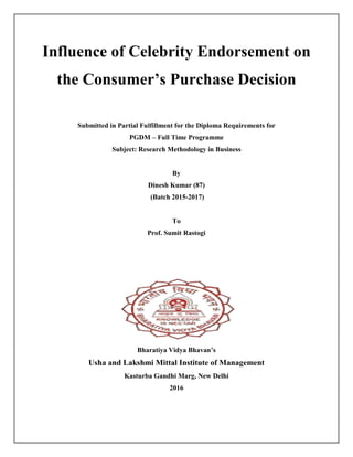 Influence of Celebrity Endorsement on
the Consumer’s Purchase Decision
Submitted in Partial Fulfillment for the Diploma Requirements for
PGDM – Full Time Programme
Subject: Research Methodology in Business
By
Dinesh Kumar (87)
(Batch 2015-2017)
To
Prof. Sumit Rastogi
Bharatiya Vidya Bhavan’s
Usha and Lakshmi Mittal Institute of Management
Kasturba Gandhi Marg, New Delhi
2016
 