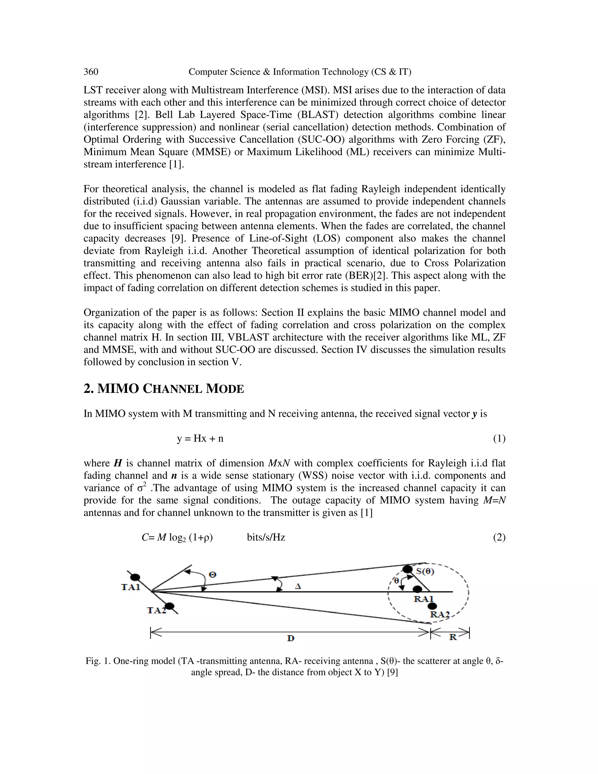 360 Computer Science & Information Technology (CS & IT) LST receiver along with Multistream Interference (MSI). MSI arises due to the interaction of data streams with each other and this interference can be minimized through correct choice of detector algorithms [2]. Bell Lab Layered Space-Time (BLAST) detection algorithms combine linear (interference suppression) and nonlinear (serial cancellation) detection methods. Combination of Optimal Ordering with Successive Cancellation (SUC-OO) algorithms with Zero Forcing (ZF), Minimum Mean Square (MMSE) or Maximum Likelihood (ML) receivers can minimize Multi- stream interference [1]. For theoretical analysis, the channel is modeled as flat fading Rayleigh independent identically distributed (i.i.d) Gaussian variable. The antennas are assumed to provide independent channels for the received signals. However, in real propagation environment, the fades are not independent due to insufficient spacing between antenna elements. When the fades are correlated, the channel capacity decreases [9]. Presence of Line-of-Sight (LOS) component also makes the channel deviate from Rayleigh i.i.d. Another Theoretical assumption of identical polarization for both transmitting and receiving antenna also fails in practical scenario, due to Cross Polarization effect. This phenomenon can also lead to high bit error rate (BER)[2]. This aspect along with the impact of fading correlation on different detection schemes is studied in this paper. Organization of the paper is as follows: Section II explains the basic MIMO channel model and its capacity along with the effect of fading correlation and cross polarization on the complex channel matrix H. In section III, VBLAST architecture with the receiver algorithms like ML, ZF and MMSE, with and without SUC-OO are discussed. Section IV discusses the simulation results followed by conclusion in section V. 2. MIMO CHANNEL MODE In MIMO system with M transmitting and N receiving antenna, the received signal vector y is y = Hx + n (1) where H is channel matrix of dimension MxN with complex coefficients for Rayleigh i.i.d flat fading channel and n is a wide sense stationary (WSS) noise vector with i.i.d. components and variance of σ2 .The advantage of using MIMO system is the increased channel capacity it can provide for the same signal conditions. The outage capacity of MIMO system having M=N antennas and for channel unknown to the transmitter is given as [1] C= M log2 (1+ρ) bits/s/Hz (2) Fig. 1. One-ring model (TA -transmitting antenna, RA- receiving antenna , S(θ)- the scatterer at angle θ, δ- angle spread, D- the distance from object X to Y) [9] 