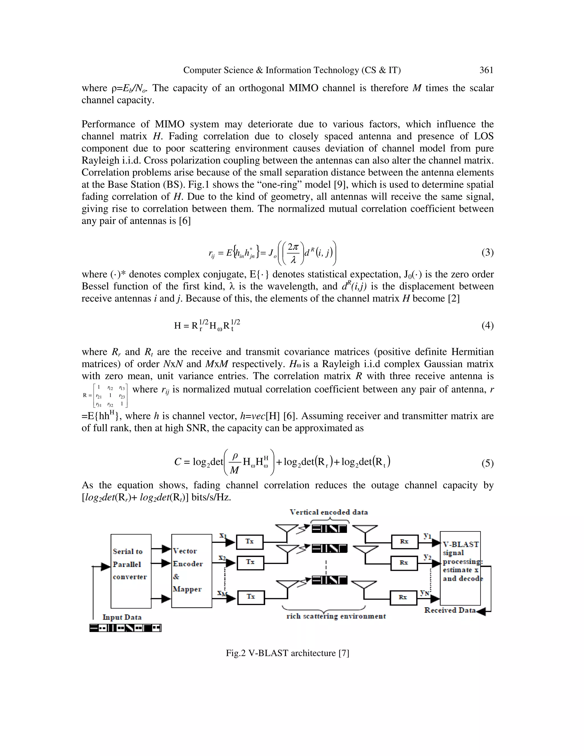 Computer Science & Information Technology (CS & IT) 361 where ρ=Eb/No. The capacity of an orthogonal MIMO channel is therefore M times the scalar channel capacity. Performance of MIMO system may deteriorate due to various factors, which influence the channel matrix H. Fading correlation due to closely spaced antenna and presence of LOS component due to poor scattering environment causes deviation of channel model from pure Rayleigh i.i.d. Cross polarization coupling between the antennas can also alter the channel matrix. Correlation problems arise because of the small separation distance between the antenna elements at the Base Station (BS). Fig.1 shows the “one-ring” model [9], which is used to determine spatial fading correlation of H. Due to the kind of geometry, all antennas will receive the same signal, giving rise to correlation between them. The normalized mutual correlation coefficient between any pair of antennas is [6] { } ( )            == j,idJhhEr R o * jninij λ π2 (3) where (·)* denotes complex conjugate, E{·} denotes statistical expectation, J0(·) is the zero order Bessel function of the first kind, λ is the wavelength, and dR (i,j) is the displacement between receive antennas i and j. Because of this, the elements of the channel matrix H become [2] 1/2 tω 1/2 r RHR=H (4) where Rr and Rt are the receive and transmit covariance matrices (positive definite Hermitian matrices) of order NxN and MxM respectively. Hω is a Rayleigh i.i.d complex Gaussian matrix with zero mean, unit variance entries. The correlation matrix R with three receive antenna is           = 1 1 1 R 3231 2321 1312 rr rr rr where rij is normalized mutual correlation coefficient between any pair of antenna, r =E{hhH }, where h is channel vector, h=vec[H] [6]. Assuming receiver and transmitter matrix are of full rank, then at high SNR, the capacity can be approximated as ( ) ( )t2r2 H ωω2 RdetlogRdetlogHHdetlog ++ M ρ =C       (5) As the equation shows, fading channel correlation reduces the outage channel capacity by [log2det(Rr)+ log2det(Rt)] bits/s/Hz. Fig.2 V-BLAST architecture [7] 