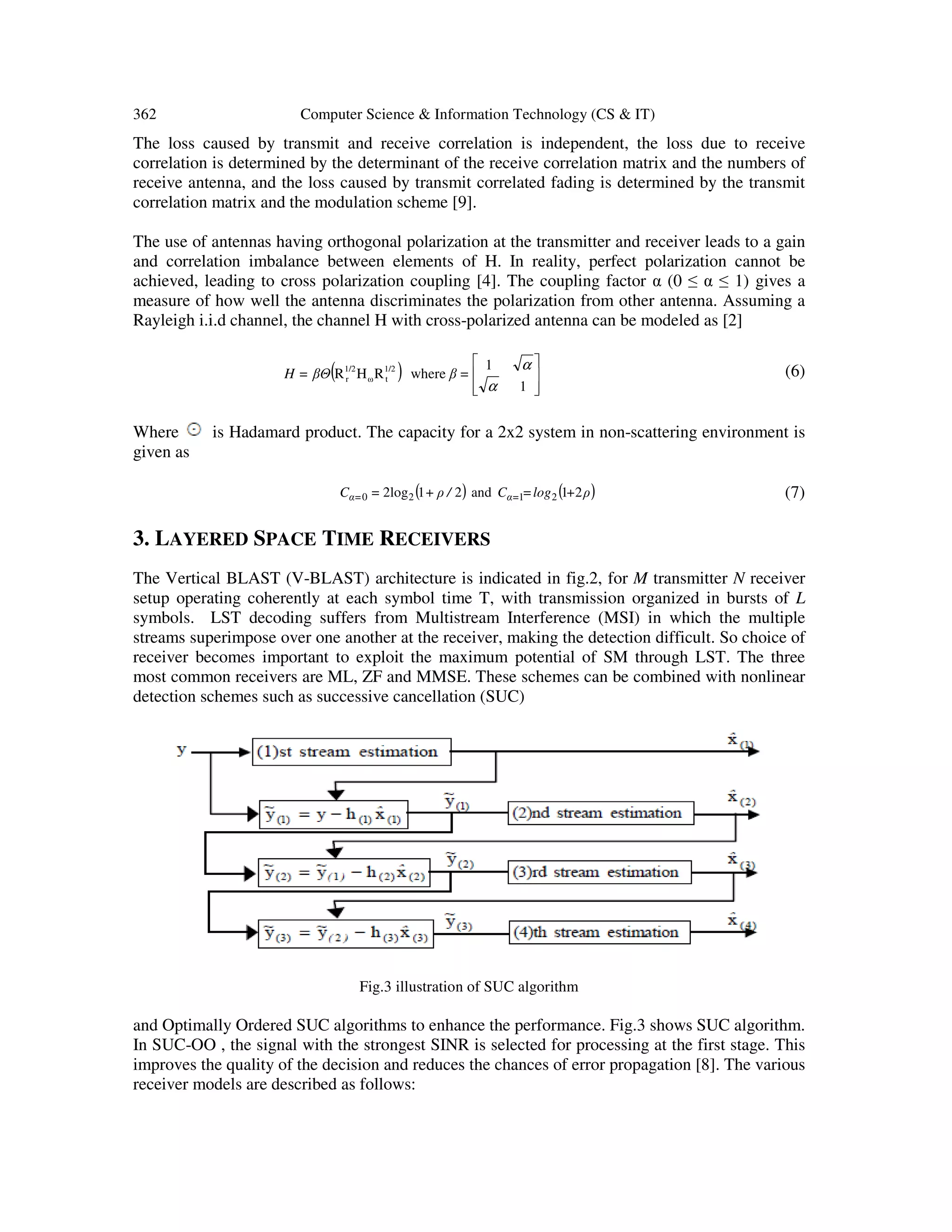 362 Computer Science & Information Technology (CS & IT) The loss caused by transmit and receive correlation is independent, the loss due to receive correlation is determined by the determinant of the receive correlation matrix and the numbers of receive antenna, and the loss caused by transmit correlated fading is determined by the transmit correlation matrix and the modulation scheme [9]. The use of antennas having orthogonal polarization at the transmitter and receiver leads to a gain and correlation imbalance between elements of H. In reality, perfect polarization cannot be achieved, leading to cross polarization coupling [4]. The coupling factor α (0 ≤ α ≤ 1) gives a measure of how well the antenna discriminates the polarization from other antenna. Assuming a Rayleigh i.i.d channel, the channel H with cross-polarized antenna can be modeled as [2] ( )         1 1 whereRHR 1/2 tω 1/2 r α α =ββΘ=H (6) Where is Hadamard product. The capacity for a 2x2 system in non-scattering environment is given as ( ) ( )ρ+log=C/ρ+=C α=α= 21and212log 2120 (7) 3. LAYERED SPACE TIME RECEIVERS The Vertical BLAST (V-BLAST) architecture is indicated in fig.2, for M transmitter N receiver setup operating coherently at each symbol time T, with transmission organized in bursts of L symbols. LST decoding suffers from Multistream Interference (MSI) in which the multiple streams superimpose over one another at the receiver, making the detection difficult. So choice of receiver becomes important to exploit the maximum potential of SM through LST. The three most common receivers are ML, ZF and MMSE. These schemes can be combined with nonlinear detection schemes such as successive cancellation (SUC) Fig.3 illustration of SUC algorithm and Optimally Ordered SUC algorithms to enhance the performance. Fig.3 shows SUC algorithm. In SUC-OO , the signal with the strongest SINR is selected for processing at the first stage. This improves the quality of the decision and reduces the chances of error propagation [8]. The various receiver models are described as follows: 