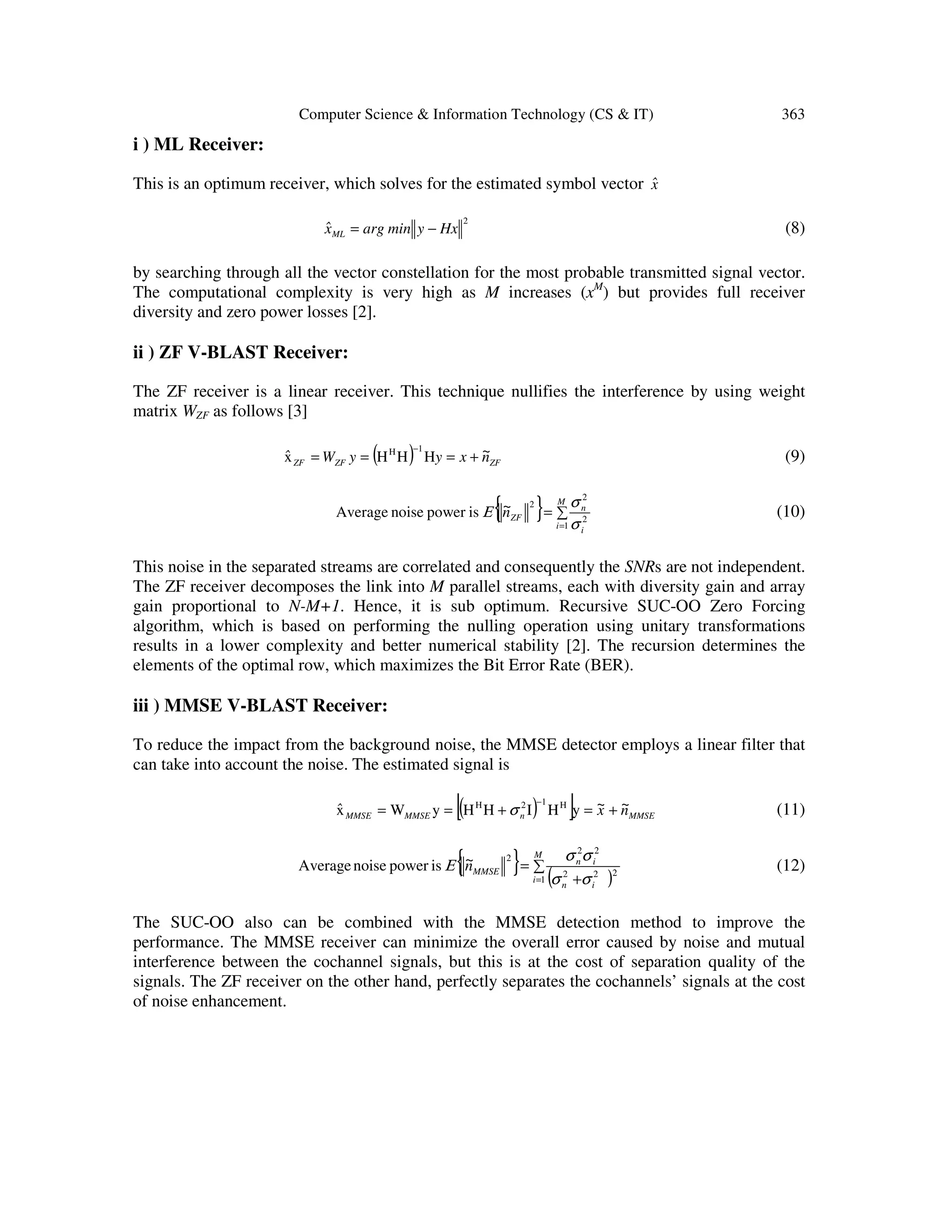 Computer Science & Information Technology (CS & IT) 363 i ) ML Receiver: This is an optimum receiver, which solves for the estimated symbol vector xˆ 2 HxyminargxˆML −= (8) by searching through all the vector constellation for the most probable transmitted signal vector. The computational complexity is very high as M increases (xM ) but provides full receiver diversity and zero power losses [2]. ii ) ZF V-BLAST Receiver: The ZF receiver is a linear receiver. This technique nullifies the interference by using weight matrix WZF as follows [3] ( ) ZFZFZF n~xyyWˆ +=== − HHHx 1H (9) { } ∑= = M i i n ZFn~ 1 2 2 2 ispowernoiseAverage σ σ Ε (10) This noise in the separated streams are correlated and consequently the SNRs are not independent. The ZF receiver decomposes the link into M parallel streams, each with diversity gain and array gain proportional to N-M+1. Hence, it is sub optimum. Recursive SUC-OO Zero Forcing algorithm, which is based on performing the nulling operation using unitary transformations results in a lower complexity and better numerical stability [2]. The recursion determines the elements of the optimal row, which maximizes the Bit Error Rate (BER). iii ) MMSE V-BLAST Receiver: To reduce the impact from the background noise, the MMSE detector employs a linear filter that can take into account the noise. The estimated signal is ( )[ ] MMSEnMMSEMMSE n~x~ˆ +=+== − yHIHHyWx H12H σ (11) { } ( ) ∑ + = = M i in in MMSEn~ 1 222 22 2 ispowernoiseAverage σσ σσ Ε (12) The SUC-OO also can be combined with the MMSE detection method to improve the performance. The MMSE receiver can minimize the overall error caused by noise and mutual interference between the cochannel signals, but this is at the cost of separation quality of the signals. The ZF receiver on the other hand, perfectly separates the cochannels’ signals at the cost of noise enhancement. 
