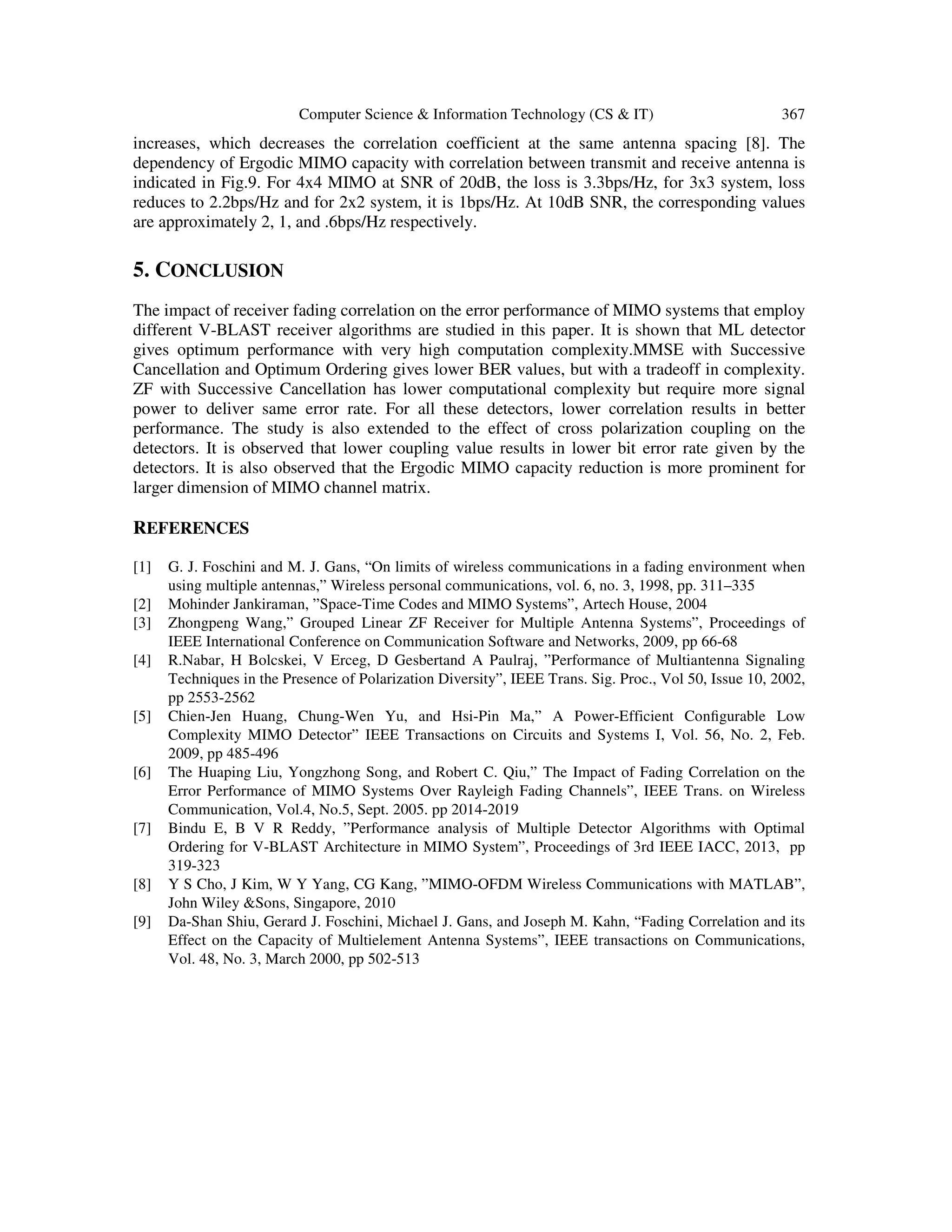 Computer Science & Information Technology (CS & IT) 367 increases, which decreases the correlation coefficient at the same antenna spacing [8]. The dependency of Ergodic MIMO capacity with correlation between transmit and receive antenna is indicated in Fig.9. For 4x4 MIMO at SNR of 20dB, the loss is 3.3bps/Hz, for 3x3 system, loss reduces to 2.2bps/Hz and for 2x2 system, it is 1bps/Hz. At 10dB SNR, the corresponding values are approximately 2, 1, and .6bps/Hz respectively. 5. CONCLUSION The impact of receiver fading correlation on the error performance of MIMO systems that employ different V-BLAST receiver algorithms are studied in this paper. It is shown that ML detector gives optimum performance with very high computation complexity.MMSE with Successive Cancellation and Optimum Ordering gives lower BER values, but with a tradeoff in complexity. ZF with Successive Cancellation has lower computational complexity but require more signal power to deliver same error rate. For all these detectors, lower correlation results in better performance. The study is also extended to the effect of cross polarization coupling on the detectors. It is observed that lower coupling value results in lower bit error rate given by the detectors. It is also observed that the Ergodic MIMO capacity reduction is more prominent for larger dimension of MIMO channel matrix. REFERENCES [1] G. J. Foschini and M. J. Gans, “On limits of wireless communications in a fading environment when using multiple antennas,” Wireless personal communications, vol. 6, no. 3, 1998, pp. 311–335 [2] Mohinder Jankiraman, ”Space-Time Codes and MIMO Systems”, Artech House, 2004 [3] Zhongpeng Wang,” Grouped Linear ZF Receiver for Multiple Antenna Systems”, Proceedings of IEEE International Conference on Communication Software and Networks, 2009, pp 66-68 [4] R.Nabar, H Bolcskei, V Erceg, D Gesbertand A Paulraj, ”Performance of Multiantenna Signaling Techniques in the Presence of Polarization Diversity”, IEEE Trans. Sig. Proc., Vol 50, Issue 10, 2002, pp 2553-2562 [5] Chien-Jen Huang, Chung-Wen Yu, and Hsi-Pin Ma,” A Power-Efficient Conﬁgurable Low Complexity MIMO Detector” IEEE Transactions on Circuits and Systems I, Vol. 56, No. 2, Feb. 2009, pp 485-496 [6] The Huaping Liu, Yongzhong Song, and Robert C. Qiu,” The Impact of Fading Correlation on the Error Performance of MIMO Systems Over Rayleigh Fading Channels”, IEEE Trans. on Wireless Communication, Vol.4, No.5, Sept. 2005. pp 2014-2019 [7] Bindu E, B V R Reddy, ”Performance analysis of Multiple Detector Algorithms with Optimal Ordering for V-BLAST Architecture in MIMO System”, Proceedings of 3rd IEEE IACC, 2013, pp 319-323 [8] Y S Cho, J Kim, W Y Yang, CG Kang, ”MIMO-OFDM Wireless Communications with MATLAB”, John Wiley &Sons, Singapore, 2010 [9] Da-Shan Shiu, Gerard J. Foschini, Michael J. Gans, and Joseph M. Kahn, “Fading Correlation and its Effect on the Capacity of Multielement Antenna Systems”, IEEE transactions on Communications, Vol. 48, No. 3, March 2000, pp 502-513 