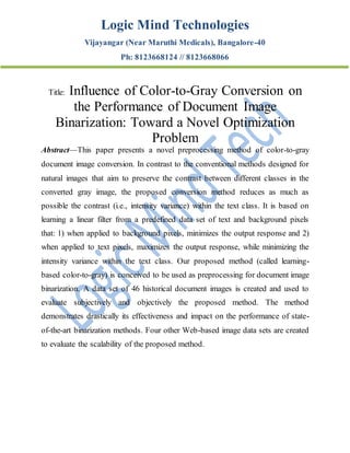 Logic Mind Technologies
Vijayangar (Near Maruthi Medicals), Bangalore-40
Ph: 8123668124 // 8123668066
Title: Influence of Color-to-Gray Conversion on
the Performance of Document Image
Binarization: Toward a Novel Optimization
Problem
Abstract—This paper presents a novel preprocessing method of color-to-gray
document image conversion. In contrast to the conventional methods designed for
natural images that aim to preserve the contrast between different classes in the
converted gray image, the proposed conversion method reduces as much as
possible the contrast (i.e., intensity variance) within the text class. It is based on
learning a linear filter from a predefined data set of text and background pixels
that: 1) when applied to background pixels, minimizes the output response and 2)
when applied to text pixels, maximizes the output response, while minimizing the
intensity variance within the text class. Our proposed method (called learning-
based color-to-gray) is conceived to be used as preprocessing for document image
binarization. A data set of 46 historical document images is created and used to
evaluate subjectively and objectively the proposed method. The method
demonstrates drastically its effectiveness and impact on the performance of state-
of-the-art binarization methods. Four other Web-based image data sets are created
to evaluate the scalability of the proposed method.
 