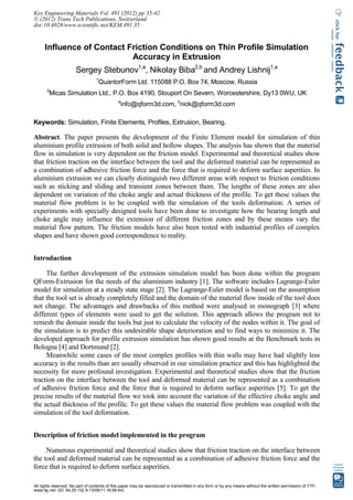 Influence of Contact Friction Conditions on Thin Profile Simulation
Accuracy in Extrusion
Sergey Stebunov1,a
, Nikolay Biba2,b
and Andrey Lishnij1,a
1
QuantorForm Ltd. 115088 P.O. Box 74, Moscow, Russia
2
Micas Simulation Ltd., P.O. Box 4190, Stouport On Severn, Worcestershire, Dy13 0WU, UK
a
info@qform3d.com, b
nick@qform3d.com
Keywords: Simulation, Finite Elements, Profiles, Extrusion, Bearing.
Abstract. The paper presents the development of the Finite Element model for simulation of thin
aluminium profile extrusion of both solid and hollow shapes. The analysis has shown that the material
flow in simulation is very dependent on the friction model. Experimental and theoretical studies show
that friction traction on the interface between the tool and the deformed material can be represented as
a combination of adhesive friction force and the force that is required to deform surface asperities. In
aluminium extrusion we can clearly distinguish two different areas with respect to friction conditions
such as sticking and sliding and transient zones between them. The lengths of these zones are also
dependent on variation of the choke angle and actual thickness of the profile. To get these values the
material flow problem is to be coupled with the simulation of the tools deformation. A series of
experiments with specially designed tools have been done to investigate how the bearing length and
choke angle may influence the extension of different friction zones and by these means vary the
material flow pattern. The friction models have also been tested with industrial profiles of complex
shapes and have shown good correspondence to reality.
Introduction
The further development of the extrusion simulation model has been done within the program
QForm-Extrusion for the needs of the aluminium industry [1]. The software includes Lagrange-Euler
model for simulation at a steady state stage [2]. The Lagrange-Euler model is based on the assumption
that the tool set is already completely filled and the domain of the material flow inside of the tool does
not change. The advantages and drawbacks of this method were analysed in monograph [3] where
different types of elements were used to get the solution. This approach allows the program not to
remesh the domain inside the tools but just to calculate the velocity of the nodes within it. The goal of
the simulation is to predict this undesirable shape deterioration and to find ways to minimize it. The
developed approach for profile extrusion simulation has shown good results at the Benchmark tests in
Bologna [4] and Dortmund [2].
Meanwhile some cases of the most complex profiles with thin walls may have had slightly less
accuracy in the results than are usually observed in our simulation practice and this has highlighted the
necessity for more profound investigation. Experimental and theoretical studies show that the friction
traction on the interface between the tool and deformed material can be represented as a combination
of adhesive friction force and the force that is required to deform surface asperities [5]. To get the
precise results of the material flow we took into account the variation of the effective choke angle and
the actual thickness of the profile. To get these values the material flow problem was coupled with the
simulation of the tool deformation.
Description of friction model implemented in the program
Numerous experimental and theoretical studies show that friction traction on the interface between
the tool and deformed material can be represented as a combination of adhesive friction force and the
force that is required to deform surface asperities.
Key Engineering Materials Vol. 491 (2012) pp 35-42
© (2012) Trans Tech Publications, Switzerland
doi:10.4028/www.scientific.net/KEM.491.35
All rights reserved. No part of contents of this paper may be reproduced or transmitted in any form or by any means without the written permission of TTP,
www.ttp.net. (ID: 94.25.152.9-13/09/11,16:56:44)
 