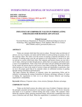 INTERNATIONAL JOURNAL OF MANAGEMENT (IJM)
 International Journal of Management (IJM), ISSN 0976 – 6502(Print), ISSN 0976 –
   6510(Online), Volume 4, Issue 1, January- February (2013)
ISSN 0976 – 6367(Print)
ISSN 0976 – 6375(Online)
Volume 4, Issue 1, January- February (2013), pp. 68-73
                                                                                IJM
© IAEME: www.iaeme.com/ijm.html                                          ©IAEME
Journal Impact Factor (2012): 3.5420 (Calculated by GISI)
www.jifactor.com




         INFLUENCE OF CORPORATE VALUES IN FORMULATING
               STRATEGIES FOR BUSINESS ADVANTAGE

                                       Brijesh Goswami
         *Assistant Professor, Department of Humanities, Hindustan College of science &
          Technology, NH-2 Agra Delhi Highway, Farah, Mathura, PIN-281122, Contact:
                         09917294048, email:b_goswami2@yahoo.co.in.


   ABSTRACT

           Values are concepts which take firm roots in culture. Personal values are derivates of
   advices, our way of nurture, our nature and the beliefs we pick up during our journey. So are
   the corporate values. The values cover the essence of running a corporate and define its very
   existence. If making money were the sole purpose of all what business is meant to be, then
   we end up in a society which lacks ethos. Our corporate and business houses are run with a
   set of values, which govern their thought process, define their core purpose and which creates
   a sense of accomplishment. Value comes from self respect and gets fuelled and etched upon
   by the respect the person deserves and receives from others around her. When the business
   entity increases its value in the minds of society in large and shareholders in particular, what
   we see is the proper guard ship of its corporate values; its subliminal existence in guiding
   through strategy formulation and finalization.
    This paper examines the influence of corporate values the organizations follow and its
   influence in moderating the strategy formulation for business advantage, influence of values
   in helping the organization to stick on to an ethical business behavior and ensuring
   organization’s sustainability.

   Keywords: Influence, Corporate values, vision, mission, Strategies, Business advantage.

   CORPORATE VALUES

           Values are the belief systems, the culture and a way of conduct. Corporate values are
   the principles preached and practiced in any business organization, across levels, hierarchy
   and stature so as to generate a uniform feeling and create a culture. The corporate values
   define the corporate culture, generate emotional energy, and provide a compelling force and a
   sense of direction and self check. When the organization is considered as a business entity
                                                 68
 