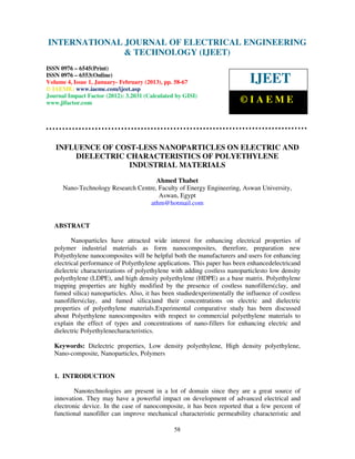 INTERNATIONAL JOURNALand Technology (IJEET), ISSN 0976 – 6545(Print), ISSN
 International Journal of Electrical Engineering OF ELECTRICAL ENGINEERING
 0976 – 6553(Online) Volume 4, Issue 1, January- February (2013), © IAEME
                               & TECHNOLOGY (IJEET)
ISSN 0976 – 6545(Print)
ISSN 0976 – 6553(Online)
Volume 4, Issue 1, January- February (2013), pp. 58-67                       IJEET
© IAEME: www.iaeme.com/ijeet.asp
Journal Impact Factor (2012): 3.2031 (Calculated by GISI)
www.jifactor.com                                                          ©IAEME



   INFLUENCE OF COST-LESS NANOPARTICLES ON ELECTRIC AND
       DIELECTRIC CHARACTERISTICS OF POLYETHYLENE
                   INDUSTRIAL MATERIALS
                                      Ahmed Thabet
      Nano-Technology Research Centre, Faculty of Energy Engineering, Aswan University,
                                       Aswan, Egypt
                                    athm@hotmail.com


   ABSTRACT

          Nanoparticles have attracted wide interest for enhancing electrical properties of
   polymer industrial materials as form nanocomposites, therefore, preparation new
   Polyethylene nanocomposites will be helpful both the manufacturers and users for enhancing
   electrical performance of Polyethylene applications. This paper has been enhancedelectricand
   dielectric characterizations of polyethylene with adding costless nanoparticlesto low density
   polyethylene (LDPE), and high density polyethylene (HDPE) as a base matrix. Polyethylene
   trapping properties are highly modified by the presence of costless nanofillers(clay, and
   fumed silica) nanoparticles. Also, it has been studiedexperimentally the influence of costless
   nanofillers(clay, and fumed silica)and their concentrations on electric and dielectric
   properties of polyethylene materials.Experimental comparative study has been discussed
   about Polyethylene nanocomposites with respect to commercial polyethylene materials to
   explain the effect of types and concentrations of nano-fillers for enhancing electric and
   dielectric Polyethylenecharacteristics.

   Keywords: Dielectric properties, Low density polyethylene, High density polyethylene,
   Nano-composite, Nanoparticles, Polymers


   1. INTRODUCTION

           Nanotechnologies are present in a lot of domain since they are a great source of
   innovation. They may have a powerful impact on development of advanced electrical and
   electronic device. In the case of nanocomposite, it has been reported that a few percent of
   functional nanofiller can improve mechanical characteristic permeability characteristic and

                                                58
 