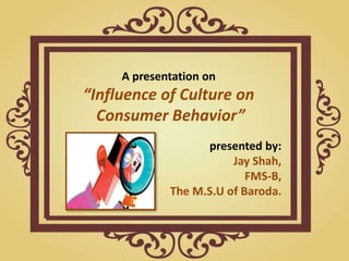 A presentation on
“Influence of Culture on
Consumer Behavior”
presented by:
Jay Shah,
FMS-B,
The M.S.U of Baroda.
 