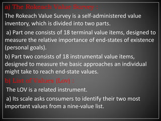 a) The Rokeach Value Survey :
The Rokeach Value Survey is a self-administered value
inventory, which is divided into two parts.
a) Part one consists of 18 terminal value items, designed to
measure the relative importance of end-states of existence
(personal goals).
b) Part two consists of 18 instrumental value items,
designed to measure the basic approaches an individual
might take to reach end-state values.
b) List of Values (Lov) :
The LOV is a related instrument.
a) Its scale asks consumers to identify their two most
important values from a nine-value list.
 