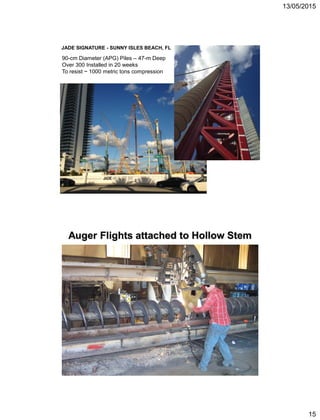 13/05/2015
15
JADE SIGNATURE - SUNNY ISLES BEACH, FL
90-cm Diameter (APG) Piles – 47-m Deep
Over 300 Installed in 20 weeks
To resist ~ 1000 metric tons compression
Auger Flights attached to Hollow Stem
 
