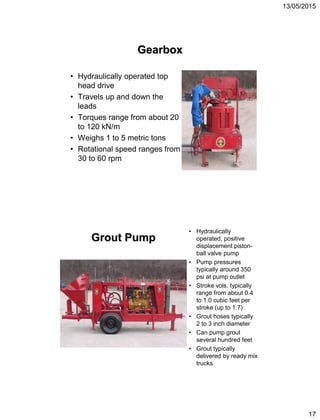 13/05/2015
17
Gearbox
• Hydraulically operated top
head drive
• Travels up and down the
leads
• Torques range from about 20
to 120 kN/m
• Weighs 1 to 5 metric tons
• Rotational speed ranges from
30 to 60 rpm
• Hydraulically
operated, positive
displacement piston-
ball valve pump
• Pump pressures
typically around 350
psi at pump outlet
• Stroke vols. typically
range from about 0.4
to 1.0 cubic feet per
stroke (up to 1.7)
• Grout hoses typically
2 to 3 inch diameter
• Can pump grout
several hundred feet
• Grout typically
delivered by ready mix
trucks
Grout Pump
 