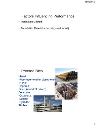 13/05/2015
2
Factors Influencing Performance
• Installation Method
• Foundation Material (concrete, steel, wood)
Precast Piles
•Steel
•Pipe (open-end or closed-end)
•H-Pile
•Tapered
•Shell (mandrel driven)
Concrete
•Octagonal
•Square
•Cylinder
Timber
 