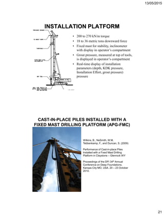 13/05/2015
21
INSTALLATION PLATFORM
• 200 to 270 kN/m torque
• 18 to 36 metric tons downward force
• Fixed mast for stability, inclinometer
with display in operator’s compartment
• Grout pressure, measured at top of tools,
is displayed in operator’s compartment
• Real-time display of installation
parameters (depth, KDK pressure,
Installation Effort, grout pressure)
pressure
CAST-IN-PLACE PILES INSTALLED WITH A
FIXED MAST DRILLING PLATFORM (APG-FMC)
Wilkins, B., NeSmith, W.M,
Tebbenkamp, F., and Duncan, S. (2009)
Performance of Cast-in-place Piles
Installed with a Fixed Mast Drilling
Platform in Claystone – Glenrock WY
Proceedings of the DFI 34th Annual
Conference on Deep Foundations.
Kansas City MO, USA. 20 – 23 October
2010.
 