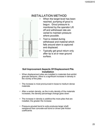 13/05/2015
25
INSTALLATION METHOD
• When the target level has been
reached, pumping of grout is
begun. Grout pressure is
monitored by the operator Lift
off and withdrawal rate are
varied to maintain pressure
where possible.
• Tool is rotated during
withdrawal and material which
falls around stem is captured
and displaced.
• Typically get grout return only
after tip is at or near ground
surface.
Soil Improvement Aspects Of Displacement Pile
Installation
• When displacement piles are installed in materials that exhibit
granular behavior, there is a significant increase in density in
the vicinity of the piles
• The increase is most pronounced in loose to medium dense
materials
• After a certain density, as the in-situ density of the materials
increases, the density percentage change goes down
• The increase in density is additive-the more piles that are
installed, the greater the increase
• Pressure grouted bond to soils produces larger shaft
resistance than concrete-soil bond or driven pile friction
coefficients
 