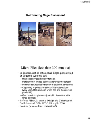 13/05/2015
34
Reinforcing Cage Placement
• In general, not as efficient as single-pass drilled
or augered systems but:
– High capacity (particularly for size)
– Installation in limited access and/or low headroom
– Minimal disturbance/vibration to adjacent structures
– Capability to penetrate subsurface obstructions
(very useful for rubble in urban fills and boulders in
glacial till)
– Can case through voids (useful in limestone with
large cavities)
Micro Piles (less than 300-mm dia)
• Refer to FHWA Micropile Design and Construction
Guidelines and DFI / ADSC Micropile 2010
Seminar (also see local contractors!)
 