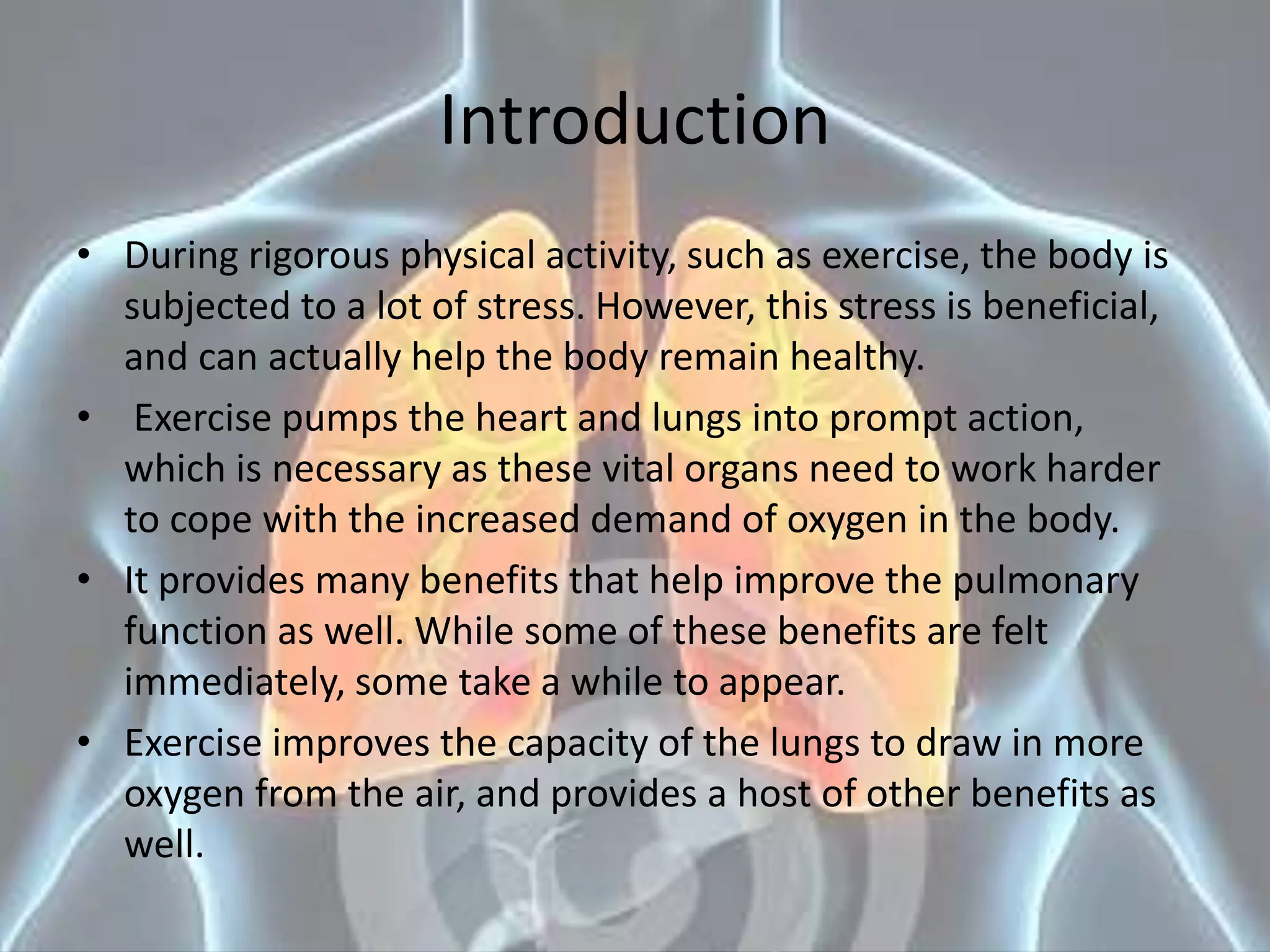 Introduction
• During rigorous physical activity, such as exercise, the body is
subjected to a lot of stress. However, this stress is beneficial,
and can actually help the body remain healthy.
• Exercise pumps the heart and lungs into prompt action,
which is necessary as these vital organs need to work harder
to cope with the increased demand of oxygen in the body.
• It provides many benefits that help improve the pulmonary
function as well. While some of these benefits are felt
immediately, some take a while to appear.
• Exercise improves the capacity of the lungs to draw in more
oxygen from the air, and provides a host of other benefits as
well.
 