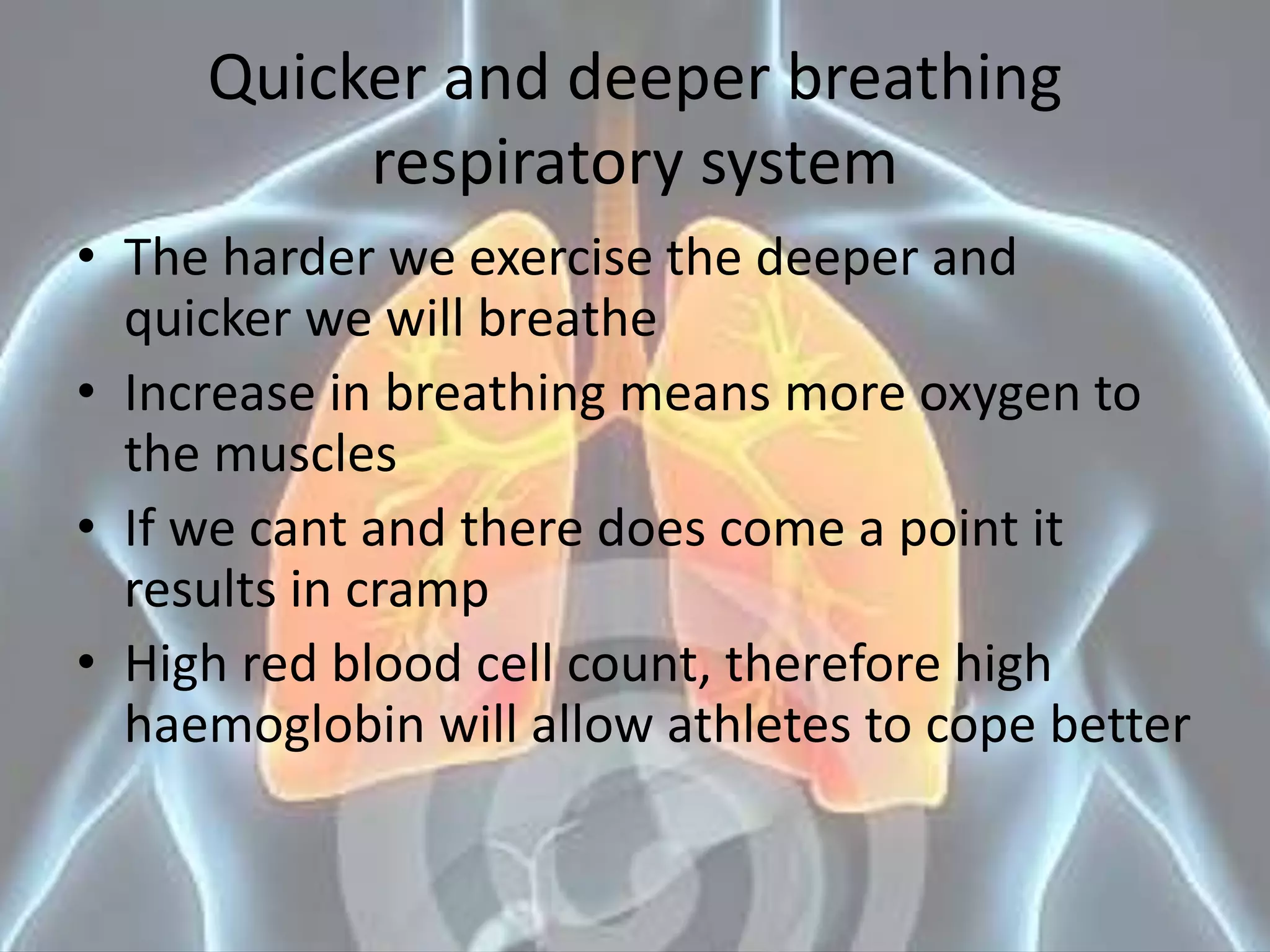 Quicker and deeper breathing
respiratory system
• The harder we exercise the deeper and
quicker we will breathe
• Increase in breathing means more oxygen to
the muscles
• If we cant and there does come a point it
results in cramp
• High red blood cell count, therefore high
haemoglobin will allow athletes to cope better
 
