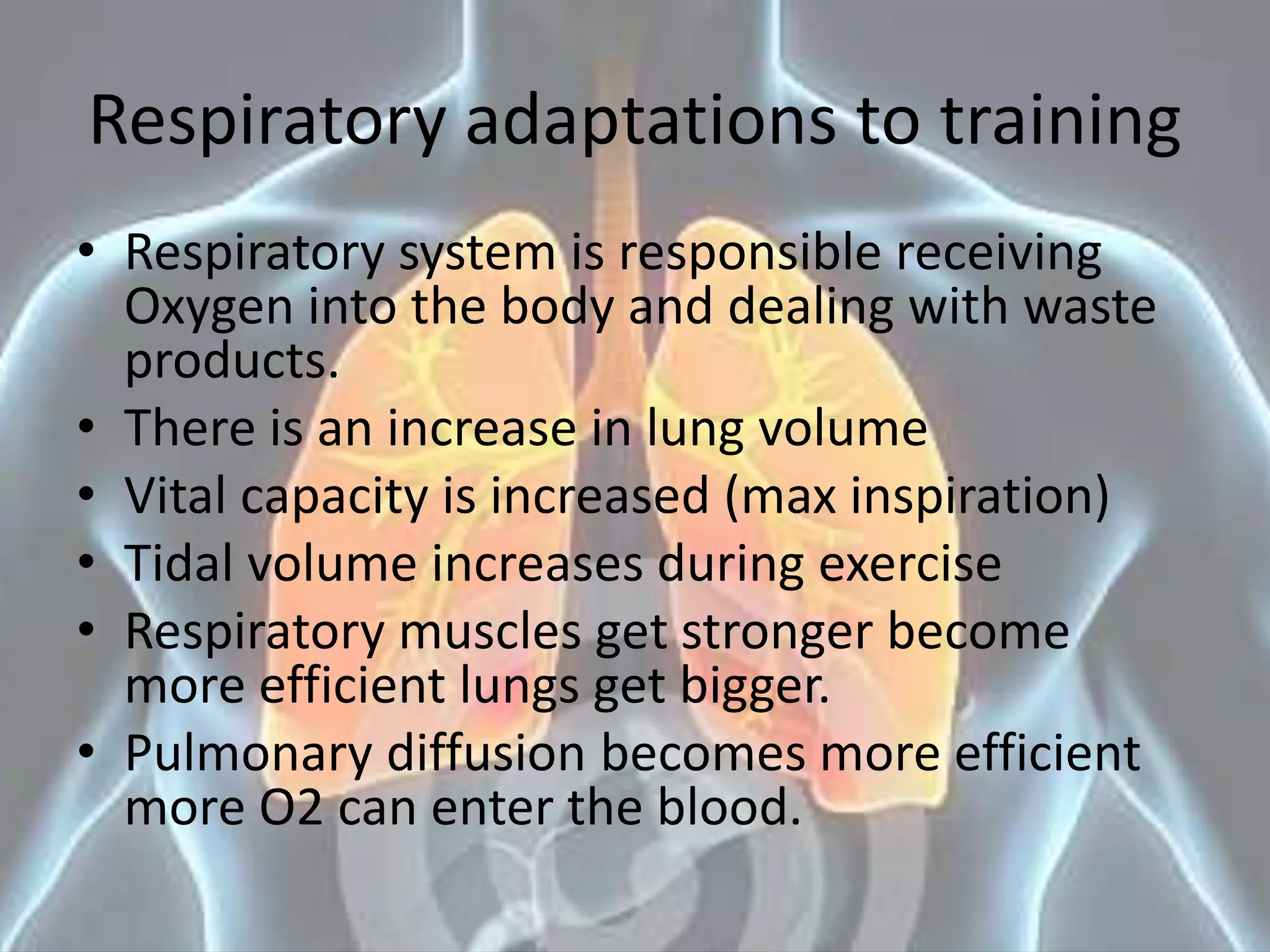 Respiratory adaptations to training
• Respiratory system is responsible receiving
Oxygen into the body and dealing with waste
products.
• There is an increase in lung volume
• Vital capacity is increased (max inspiration)
• Tidal volume increases during exercise
• Respiratory muscles get stronger become
more efficient lungs get bigger.
• Pulmonary diffusion becomes more efficient
more O2 can enter the blood.
 