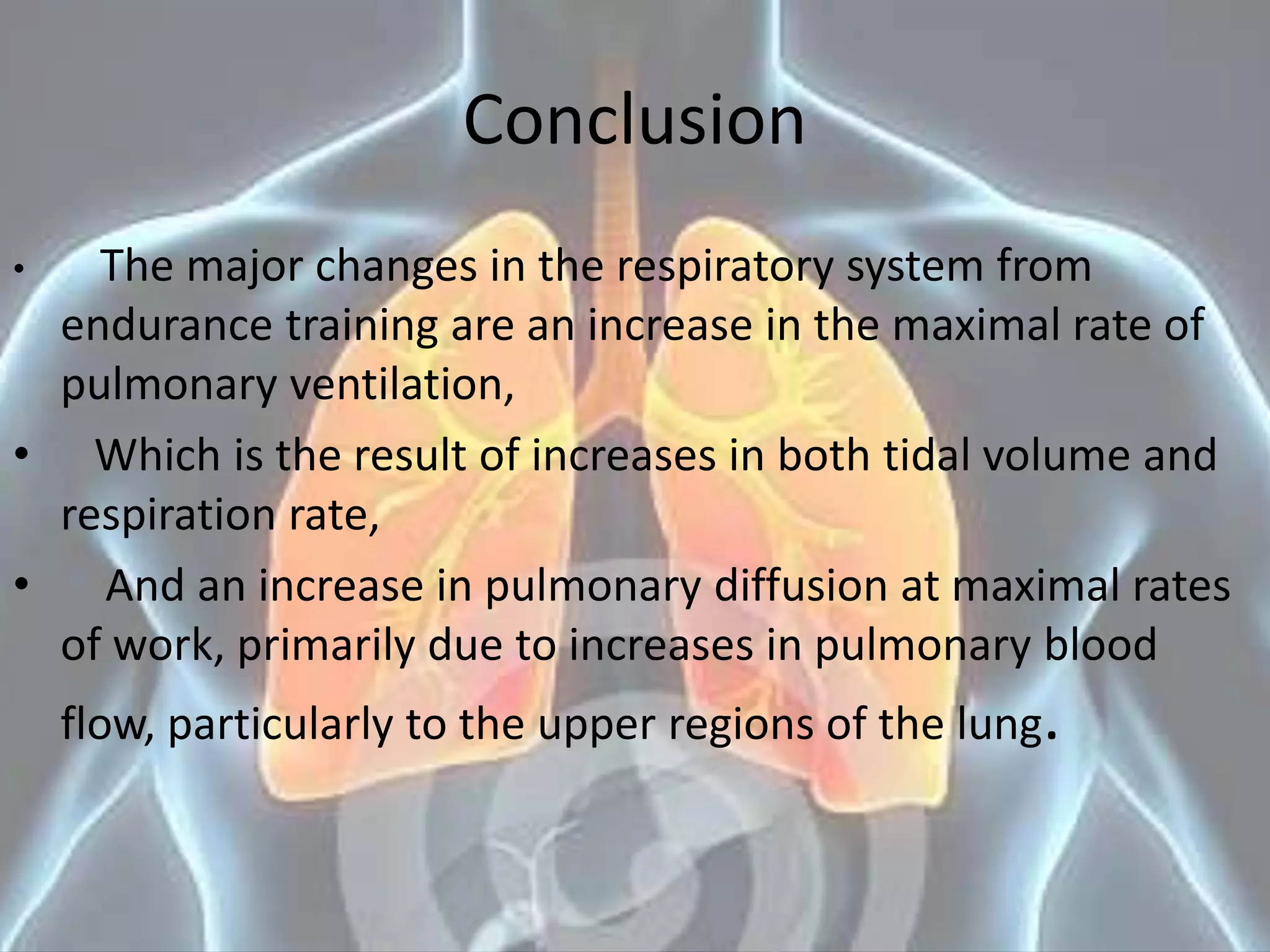 Conclusion
• The major changes in the respiratory system from
endurance training are an increase in the maximal rate of
pulmonary ventilation,
• Which is the result of increases in both tidal volume and
respiration rate,
• And an increase in pulmonary diffusion at maximal rates
of work, primarily due to increases in pulmonary blood
flow, particularly to the upper regions of the lung.
 