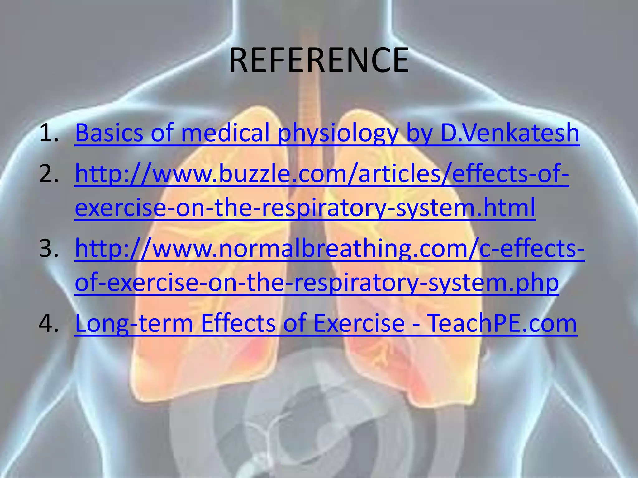 REFERENCE
1. Basics of medical physiology by D.Venkatesh
2. http://www.buzzle.com/articles/effects-of-
exercise-on-the-respiratory-system.html
3. http://www.normalbreathing.com/c-effects-
of-exercise-on-the-respiratory-system.php
4. Long-term Effects of Exercise - TeachPE.com
 