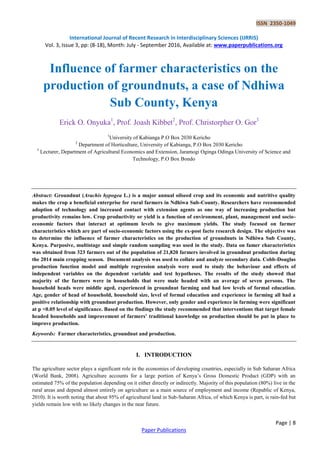 ISSN 2350-1049
International Journal of Recent Research in Interdisciplinary Sciences (IJRRIS)
Vol. 3, Issue 3, pp: (8-18), Month: July - September 2016, Available at: www.paperpublications.org
Page | 8
Paper Publications
Influence of farmer characteristics on the
production of groundnuts, a case of Ndhiwa
Sub County, Kenya
Erick O. Onyuka1
, Prof. Joash Kibbet2
, Prof. Christorpher O. Gor3
1
University of Kabianga P.O Box 2030 Kericho
2
Department of Horticulture, University of Kabianga, P.O Box 2030 Kericho
3
Lecturer, Department of Agricultural Economics and Extension, Jaramogi Oginga Odinga University of Science and
Technology, P.O Box Bondo
Abstract: Groundnut (Arachis hypogea L.) is a major annual oilseed crop and its economic and nutritive quality
makes the crop a beneficial enterprise for rural farmers in Ndhiwa Sub-County. Researchers have recommended
adoption of technology and increased contact with extension agents as one way of increasing production but
productivity remains low. Crop productivity or yield is a function of environment, plant, management and socio-
economic factors that interact at optimum levels to give maximum yields. The study focused on farmer
characteristics which are part of socio-economic factors using the ex-post facto research design. The objective was
to determine the influence of farmer characteristics on the production of groundnuts in Ndhiwa Sub County,
Kenya. Purposive, multistage and simple random sampling was used in the study. Data on famer characteristics
was obtained from 323 farmers out of the population of 21,820 farmers involved in groundnut production during
the 2014 main cropping season. Document analysis was used to collate and analyze secondary data. Cobb-Douglas
production function model and multiple regression analysis were used to study the behaviour and effects of
independent variables on the dependent variable and test hypotheses. The results of the study showed that
majority of the farmers were in households that were male headed with an average of seven persons. The
household heads were middle aged, experienced in groundnut farming and had low levels of formal education.
Age, gender of head of household, household size, level of formal education and experience in farming all had a
positive relationship with groundnut production. However, only gender and experience in farming were significant
at p <0.05 level of significance. Based on the findings the study recommended that interventions that target female
headed households and improvement of farmers’ traditional knowledge on production should be put in place to
improve production.
Keywords: Farmer characteristics, groundnut and production.
I. INTRODUCTION
The agriculture sector plays a significant role in the economies of developing countries, especially in Sub Saharan Africa
(World Bank, 2008). Agriculture accounts for a large portion of Kenya’s Gross Domestic Product (GDP) with an
estimated 75% of the population depending on it either directly or indirectly. Majority of this population (80%) live in the
rural areas and depend almost entirely on agriculture as a main source of employment and income (Republic of Kenya,
2010). It is worth noting that about 95% of agricultural land in Sub-Saharan Africa, of which Kenya is part, is rain-fed but
yields remain low with no likely changes in the near future.
 