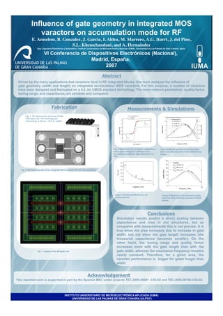 Influence of gate geometry in integrated MOS
                varactors on accumulation mode for RF
              E. Amselem, B. Gonzalez, J. Garcia, I. Aldea, M. Marrero, A.G. Iturri, J. del Pino,
                                                                                                	

                                 S.L. Khemchandani, and A. Hernaindez    	

                   Dep. Ingeniería Electrónica y Automática / Instituto Universitario de Microelectrónica Aplicada (IUMA), Universidad de Las Palmas de Gran Canaria, Spain.

                          VI Conferencia de Dispositivos Electrónicos (Nacional),
                                             Madrid, España,
                                                  2007

                                                                                     Abstract
 Driven by the many applications that varactors have in RF integrated blocks, this work analyzes the influence of
 gate geometry (width and length) on integrated accumulation MOS varactors. For this purpose, a number of varactors
 have been designed and fabricated on a 0.8 ,Im CMOS standard technology. The most relevant parameters: quality factor,
 tuning range, and capacitance, are simulate and compared.



                                  Fabrication	

                                                               Measurements & Simulations
       Fig. 3. 3D dimensional structure of half
       a MI basic cell. The meshing grid
       isincluding; w 10,um, / =0.8 ,m. (right)




                                                                                                 Fig. 4 Measured and simulated capacitance       Figure 6 Measured and extracted quality
                                                                                                 vesus gate voltage for a MI basic cell,         actor and inductance for three different Cp
                                                                                                 including the parasitic capacitances;f= 2.1     values.
                                                                                                 GHz.




   Fig. 2. Microphotograph of the integrated MOS varactor MI with the guardring.




                                             0




                                                                                                  Figure 7 Extracted RSUB from the                 Figure 8 Measured and extracted quality
                                                                                                  measurements                                     actor for three different resistance RSUB
                                                                                                                                                   values..




                                                                                                                                    Conclusions
                                                                                                    Simulation results predict a direct scaling between
                                                                                                    capacitance and area in our structures, but as
                                                                                                    compared with measurements this is not precise. It is
                                                                                                    true when the area increases due to increase in gate
                                                                                                    width, but not when the gate length increases (the
                                                                                                    measured capacitance becomes smaller). On the
                                                                                                    other hand, the tuning range and quality factor
                                                                                                    increases more with the gate length than with the
                   Fig. 1. Layout of the MI basic cell.                                             gate width, whereas the resonance frequency remains
                                                                                                    nearly constant. Therefore, for a given area, the
                                                                                                    varactor performance is bigger for gates longer than
                                                                                                    wider.


                                                                       Acknowledgement
This reported work is supported in part by the Spanish MEC under projects TEC-2005-08091 -C03-02 and TEC-2005-06784-C02-02.




                                                  INSTITUTO UNIVERSITARIO DE MICROELECTRÓNICA APLICADA (IUMA)
                                                       UNIVERSIDAD DE LAS PALMAS DE GRAN CANARIA (ULPGC)
 