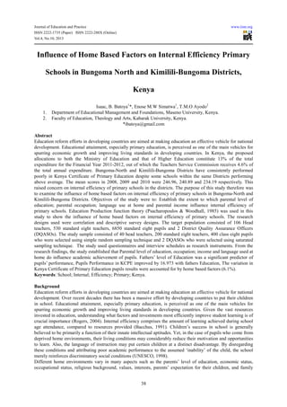 Journal of Education and Practice www.iiste.org
ISSN 2222-1735 (Paper) ISSN 2222-288X (Online)
Vol.4, No.10, 2013
38
Influence of Home Based Factors on Internal Efficiency Primary
Schools in Bungoma North and Kimilili-Bungoma Districts,
Kenya
Isaac, B. Batoya1
*, Enose M.W Simatwa1
, T.M.O Ayodo2
1. Department of Educational Management and Foundations, Maseno University, Kenya.
2. Faculty of Education, Theology and Arts, Kabarak University, Kenya.
*ibatoya@gmail.com
Abstract
Education reform efforts in developing countries are aimed at making education an effective vehicle for national
development. Educational attainment, especially primary education, is perceived as one of the main vehicles for
spurring economic growth and improving living standards in developing countries. In Kenya, the proposed
allocations to both the Ministry of Education and that of Higher Education constitute 13% of the total
expenditure for the Financial Year 2011-2012, out of which the Teachers Service Commission receives 4.6% of
the total annual expenditure. Bungoma-North and Kimilili-Bungoma Districts have consistently performed
poorly in Kenya Certificate of Primary Education despite some schools within the same Districts performing
above average. The mean scores in 2008, 2009 and 2010 were 246.96, 240.89 and 234.19 respectively. This
raised concern on internal efficiency of primary schools in the districts. The purpose of this study therefore was
to examine the influence of home based factors on internal efficiency of primary schools in Bungoma-North and
Kimilili-Bungoma Districts. Objectives of the study were to: Establish the extent to which parental level of
education; parental occupation; language use at home and parental income influence internal efficiency of
primary schools. Education Production function theory (Psacharopoulos & Woodhall, 1985) was used in this
study to show the influence of home based factors on internal efficiency of primary schools. The research
designs used were correlation and descriptive survey designs. The target population consisted of 106 Head
teachers, 530 standard eight teachers, 6850 standard eight pupils and 2 District Quality Assurance Officers
(DQASOs). The study sample consisted of 40 head teachers, 200 standard eight teachers, 400 class eight pupils
who were selected using simple random sampling technique and 2 DQASOs who were selected using saturated
sampling technique. The study used questionnaires and interview schedules as research instruments. From the
research findings, the study established that Parental level of education, occupation; income and language used at
home do influence academic achievement of pupils. Fathers’ level of Education was a significant predictor of
pupils’ performance, Pupils Performance in KCPE improved by 16.973 with fathers Education, The variation in
Kenya Certificate of Primary Education pupils results were accounted for by home based factors (6.1%).
Keywords: School; Internal; Efficiency; Primary; Kenya.
Background
Education reform efforts in developing countries are aimed at making education an effective vehicle for national
development. Over recent decades there has been a massive effort by developing countries to put their children
in school. Educational attainment, especially primary education, is perceived as one of the main vehicles for
spurring economic growth and improving living standards in developing countries. Given the vast resources
invested in education, understanding what factors and investments most efficiently improve student learning is of
crucial importance (Rogers, 2004). Internal efficiency comprises the amount of learning achieved during school
age attendance, compared to resources provided (Bacchus, 1991). Children’s success in school is generally
believed to be primarily a function of their innate intellectual aptitudes. Yet, in the case of pupils who come from
deprived home environments, their living conditions may considerably reduce their motivation and opportunities
to learn. Also, the language of instruction may put certain children at a distinct disadvantage. By disregarding
these conditions and attributing poor academic performance to the assumed ‘inability’ of the child, the school
merely reinforces discriminatory social conditions (UNESCO, 1998).
Different home environments vary in many aspects such as the parents’ level of education, economic status,
occupational status, religious background, values, interests, parents’ expectation for their children, and family
 