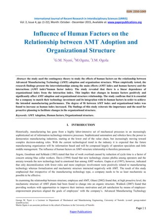 ISSN 2350-1049
International Journal of Recent Research in Interdisciplinary Sciences (IJRRIS)
Vol. 2, Issue 4, pp: (1-22), Month: October - December 2015, Available at: www.paperpublications.org
Page | 1
Paper Publications
Influence of Human Factors on the
Relationship between AMT Adoption and
Organizational Structure
1
G.M. Nyori, 2
M.Ogutu, 3
J.M. Ogola

Abstract: the study used the contingency theory to study the effects of human factors on the relationship between
Advanced Manufacturing Technology (AMT) adoption and organization structure. When empirically tested, the
research findings present the interrelationships among the main effects (AMT index and human factors) and the
interactions (AMT index*human factor index). The study revealed that there is a linear dependence of
organizational index from the interaction index. This implies that changes in human factors positively and
significantly affect AMT adoption and organizational structure relationship. The study confirms that it is essential
for a company to match their technology investment and its integration with its human factors in order to achieve
the intended manufacturing performance. The degree of fit between AMT index and organizational index was
found to increase as human index increased. The findings of this study reiterate the importance and the need for
proactive planning to facilitate changes in the organizational structure.
Keywords: AMT Adoption, Human factors, Organizational structure.
I. INTRODUCTION
Historically, manufacturing has gone from a highly labor-intensive set of mechanical processes to an increasingly
sophisticated set of information technology-intensive processes. Sophisticated automation and robotics have the power to
democratize manufacturing industries, starting at the lower end of the value chain, but increasingly moving toward
complex decision-making roles. With the current technological trend in the industry it is expected that the future
manufacturing organization will be information based and will be composed largely of operation specialists and little
middle management. The influence of human factors on AMT-structure relationship is therefore paramount.
Argote, Goodman and Schkade (1983) stated that fear of work overload caused by reduction of cycle time is a factor of
concern among blue collar workers. Davis (1994) found that new technology creates phobia among operators and the
anxiety towards the new technology lead to emotional fear among AMT workers. Gupta et al (1997), however, indicated
that only decentralization with fewer rules and more employee involvement were positively related to manufacturing
technology whereas formalization and mechanistic structure interacted negatively with AMT. The result of this study
emphasized that irrespective of the manufacturing technology type, a company needs to be as least mechanistic as
possible to be effective.
In examining the relationship between structure, employee and AMT, Ghani (2002) found that, at high proactive level, the
mechanistic structure of AMT plants had been found to change into an organic structure. Waldeck (2007) found that
providing workers with opportunities to improve their intrinsic motivation and job satisfaction by means of employee-
empowerment practices aligned the goals of employees‟ with the company‟s. Advanced Manufacturing Technology
George M. Nyori is a Lecturer in Department of Mechanical and Manufacturing Engineering, University of Nairobi. (e-mail: george.makari
@uonbi.ac.ke).
Martin Ogutu is an associate professor in the school of business in the University of Nairobi.
 