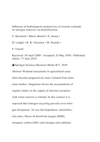 Influence of hydrological connectivity of riverine wetlands
on nitrogen removal via denitrification
E. Racchetti • Marco Bartoli • E. Soana •
D. Longhi • R. R. Christian • M. Pinardi •
P. Viaroli
Received: 30 April 2009 / Accepted: 25 May 2010 / Published
online: 17 June 2010
� Springer Science+Business Media B.V. 2010
Abstract Wetland ecosystems in agricultural areas
often become progressively more isolated from main
water bodies. Stagnation favors the accumulation of
organic matter as the supply of electron acceptors
with water renewal is limited. In this context it is
expected that nitrogen recycling prevails over nitro-
gen dissipation. To test this hypothesis, denitrifica-
tion rates, fluxes of dissolved oxygen (SOD),
inorganic carbon (DIC) and nitrogen and sediment
 