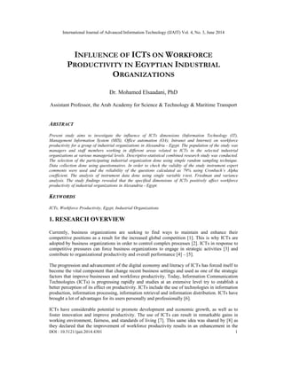 International Journal of Advanced Information Technology (IJAIT) Vol. 4, No. 3, June 2014
DOI : 10.5121/ijait.2014.4301 1
INFLUENCE OF ICTS ON WORKFORCE
PRODUCTIVITY IN EGYPTIAN INDUSTRIAL
ORGANIZATIONS
Dr. Mohamed Elsaadani, PhD
Assistant Professor, the Arab Academy for Science & Technology & Maritime Transport
ABSTRACT
Present study aims to investigate the influence of ICTs dimensions (Information Technology (IT),
Management Information System (MIS), Office automation (OA), Intranet and Internet) on workforce
productivity for a group of industrial organizations in Alexandria - Egypt. The population of the study was
managers and staff members working in different areas related to ICTs in the selected industrial
organizations at various managerial levels. Descriptive-statistical combined research study was conducted.
The selection of the participating industrial organization done using simple random sampling technique.
Data collection done using questionnaires. In order to check the validity of the study instrument expert
comments were used and the reliability of the questions calculated as 79% using Cronbach’s Alpha
coefficient. The analysis of instrument data done using single variable t-test, Friedman and variance
analysis. The study findings revealed that the specified dimensions of ICTs positively affect workforce
productivity of industrial organizations in Alexandria - Egypt.
KEYWORDS
ICTs, Workforce Productivity, Egypt, Industrial Organizations
1. RESEARCH OVERVIEW
Currently, business organizations are seeking to find ways to maintain and enhance their
competitive positions as a result for the increased global competition [1]. This is why ICTs are
adopted by business organizations in order to control complex processes [2]. ICTs in response to
competitive pressures can force business organizations to engage in strategic activities [3] and
contribute to organizational productivity and overall performance [4] – [5].
The progression and advancement of the digital economy and literacy of ICTs has forced itself to
become the vital component that change recent business settings and used as one of the strategic
factors that improve businesses and workforce productivity. Today, Information Communication
Technologies (ICTs) is progressing rapidly and studies at an extensive level try to establish a
better perception of its effect on productivity. ICTs include the use of technologies in information
production, information processing, information retrieval and information distribution. ICTs have
brought a lot of advantages for its users personally and professionally [6].
ICTs have considerable potential to promote development and economic growth, as well as to
foster innovation and improve productivity. The use of ICTs can result in remarkable gains in
working environment, fairness, and standards of living [7]. This same idea was shared by [8] as
they declared that the improvement of workforce productivity results in an enhancement in the
 