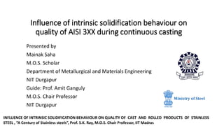 Influence of intrinsic solidification behaviour on
quality of AISI 3XX during continuous casting
Presented by
Mainak Saha
M.O.S. Scholar
Department of Metallurgical and Materials Engineering
NIT Durgapur
Guide: Prof. Amit Ganguly
M.O.S. Chair Professor
NIT Durgapur
INFLUENCE OF INTRINSIC SOLIDIFICATION BEHAVIOUR ON QUALITY OF CAST AND ROLLED PRODUCTS OF STAINLESS
STEEL , “A Century of Stainless steels”, Prof. S.K. Ray, M.O.S. Chair Professor, IIT Madras
 