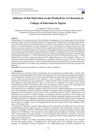 Information and Knowledge Management www.iiste.org
ISSN 2224-5758 (Paper) ISSN 2224-896X (Online)
Vol.3, No.5, 2013
70
Influence of Job Motivation on the Productivity of Librarians in
Colleges of Education in Nigeria
G.A. Babalola1*
DR. K.I.N. Nwalo2
1. Department of Library and Information Technology, Federal University of Technology, Minna, Nigeria.
2. Department of Library, Archival and Information Studies, University of Ibadan, Nigeria.
* Email of the corresponding author: gaboft7r7@gmail.com
Abstract
High productivity is of primary concern to the individuals, the management of any organisation and to the national
economy at large. To achieve maximum productivity, management of all organisation, including college libraries
have realised the need to accord high premium to the welfare of the employee. Several studies that have been
carried out in librarianship have not fully addressed the issue of job motivation and the productivity of each
librarian in colleges of education. The study, therefore, examined job motivation as it influenced the productivity
of each librarian in colleges of education in Nigeria. The study adopted correlation research design. The population
for the study comprises 63colleges of education libraries in Nigeria, 21 federal and 42 state and the 356 librarians
that are found in the libraries. The instrument used for data collection included Questionnaires on Job Motivation
and Librarians Productivity (r = 0.97) and Structured Interview Guide for College Librarians only (r = 0.99).
Findings from the study revealed that majority of the sampled librarians are not productive. Moreover, job
motivation influenced the productivity of librarians to a significant extent with values (r =0.275; p < 0.05). Since
librarians are not productive, there is need for collaboration between the college authorities and the librarians to
optimise the productivity of the latter. Such collaboration would include effort made to boost the job morale of the
librarians.
Keywords: Job motivation, productivity of librarians, colleges of education.
1. Introduction
High productivity is of primary concern to management of every organisation, including college libraries. Thus,
the need to accord high premium to the welfare of the employees has been the major preoccupation of management
in any organisation – nonprofit, not- for- profit, and profit making. An organisation liveliness whether in public or
private, comes from the motivation of its employees ( Lewis, Goodman and Fandt 1995). It is, therefore,
imperative for management of any organisation to tactfully study the work environment, identify what motivate
their employees; accord high priority to such, so as to enjoy the contribution of the latter in form of high
productivity (Paul, 2002, Owusu-Acheaw, 2007, Amir and sahihzada, 2010). In other words, high productivity
cannot be achieved by the organisation without adequate job motivation of the workforce.
Even libraries that are traditionally regarded as non-profit and service oriented organisations are not exempted
from issues that bother on productivity. Parent institutions of academic libraries are calling constantly on library
management and the librarians to give account of their stewardship (Andrews, 2007). College libraries and
librarians are now expected to justify the purpose of continuous existence and relevance of the libraries and
librarians in the information age that is characterised by stiff global competition among service provider. With
dwindling budget, library management and librarians are still expected to perform optimally. Library management
are expected to still manage judiciously both human and material resources at their disposal. They are to bring out
the best from the workforce in the ever-competing global information market (Taiwo, 2009, Ibegbulam, 2010,
Hosoi, 2010, Parker, 2010).
Job motivation of librarians is crucial in achieving effectiveness in the library. The higher the level of motivation
everything being equal the higher the quality of librarian’s contribution to the achievement of library’s goals.
(Bryson, 1990, Siggins, 1992, Out, 1999, Henmah, 2007). Job motivation would exert tremendous influence on the
productivity of the librarians. The researchers aver that a highly motivated employee would have a high morale
which would translate into positive attitude to work and attendant high productivity. Therefore, to enjoy the
services of the librarians (in form of high productivity) it is imperative for the college management to make them
happy on their chosen career.
Productivity of librarians in colleges of education in Nigeria is service oriented. The services can be classified
into two major groups, namely: - intangible services and tangible services. The intangible services include:-
frequency at departmental meeting; contribution to the organisational goals; innovation introduced; and
 