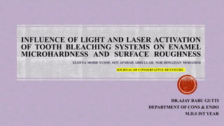 INFLUENCE OF LIGHT AND LASER ACTIVATION
OF TOOTH BLEACHING SYSTEMS ON ENAMEL
MICROHARDNESS AND SURFACE ROUGHNESS
ELEENA MOHD YUSOF, SITI AI'SHAH ABDULLAH, NOR HIMAZIAN MOHAMED
JOURNAL OF CONSERVATIVE DENTISTRY
DR.AJAY BABU GUTTI
DEPARTMENT OF CONS & ENDO
M.D.S IST YEAR
 