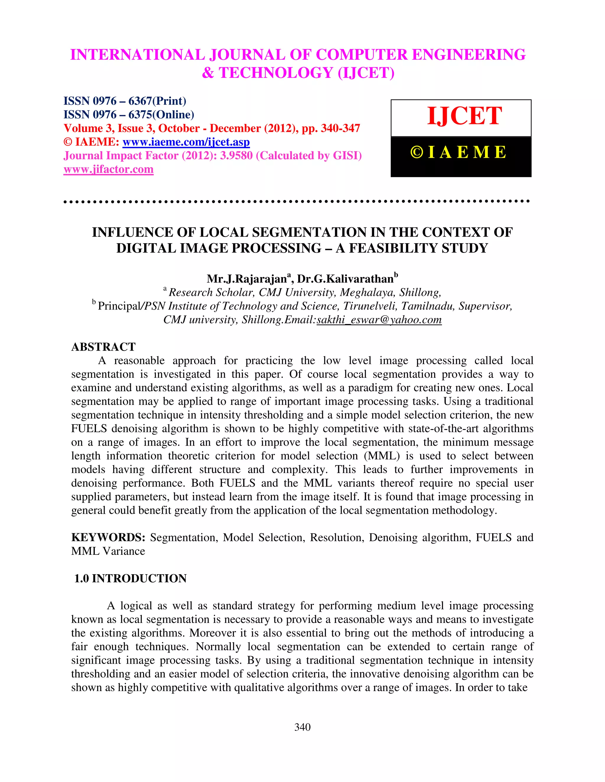 INTERNATIONALComputer Volume OF COMPUTER ENGINEERING – International Journal of JOURNAL 3, Issueand Technology (IJCET), ISSN 0976 6367(Print), ISSN 0976 – 6375(Online) Engineering 3, October-December (2012), © IAEME & TECHNOLOGY (IJCET) ISSN 0976 – 6367(Print) ISSN 0976 – 6375(Online) Volume 3, Issue 3, October - December (2012), pp. 340-347 IJCET © IAEME: www.iaeme.com/ijcet.asp Journal Impact Factor (2012): 3.9580 (Calculated by GISI) ©IAEME www.jifactor.com INFLUENCE OF LOCAL SEGMENTATION IN THE CONTEXT OF DIGITAL IMAGE PROCESSING – A FEASIBILITY STUDY Mr.J.Rajarajana, Dr.G.Kalivarathanb a Research Scholar, CMJ University, Meghalaya, Shillong, b Principal/PSN Institute of Technology and Science, Tirunelveli, Tamilnadu, Supervisor, CMJ university, Shillong.Email:sakthi_eswar@yahoo.com ABSTRACT A reasonable approach for practicing the low level image processing called local segmentation is investigated in this paper. Of course local segmentation provides a way to examine and understand existing algorithms, as well as a paradigm for creating new ones. Local segmentation may be applied to range of important image processing tasks. Using a traditional segmentation technique in intensity thresholding and a simple model selection criterion, the new FUELS denoising algorithm is shown to be highly competitive with state-of-the-art algorithms on a range of images. In an effort to improve the local segmentation, the minimum message length information theoretic criterion for model selection (MML) is used to select between models having different structure and complexity. This leads to further improvements in denoising performance. Both FUELS and the MML variants thereof require no special user supplied parameters, but instead learn from the image itself. It is found that image processing in general could benefit greatly from the application of the local segmentation methodology. KEYWORDS: Segmentation, Model Selection, Resolution, Denoising algorithm, FUELS and MML Variance 1.0 INTRODUCTION A logical as well as standard strategy for performing medium level image processing known as local segmentation is necessary to provide a reasonable ways and means to investigate the existing algorithms. Moreover it is also essential to bring out the methods of introducing a fair enough techniques. Normally local segmentation can be extended to certain range of significant image processing tasks. By using a traditional segmentation technique in intensity thresholding and an easier model of selection criteria, the innovative denoising algorithm can be shown as highly competitive with qualitative algorithms over a range of images. In order to take 340 