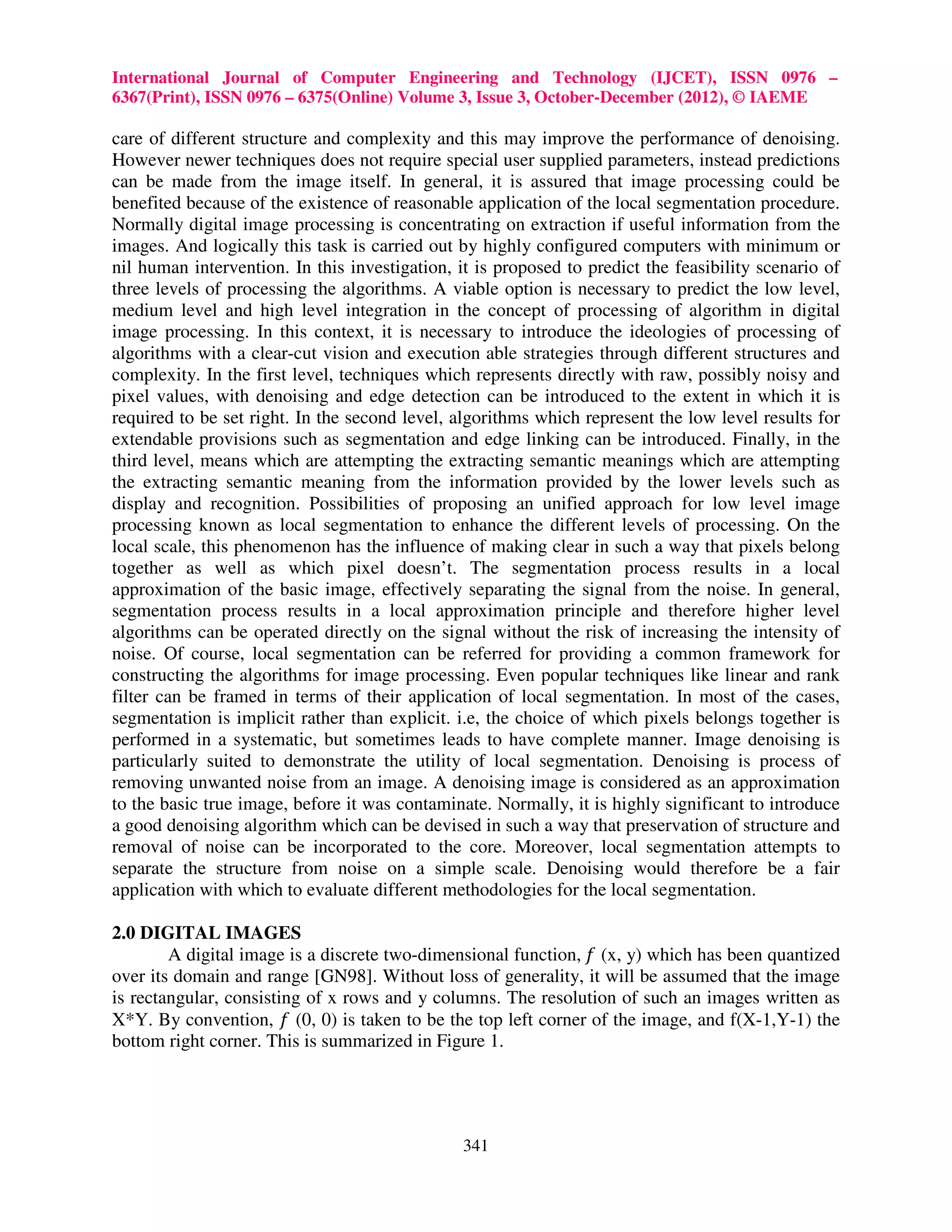 International Journal of Computer Engineering and Technology (IJCET), ISSN 0976 – 6367(Print), ISSN 0976 – 6375(Online) Volume 3, Issue 3, October-December (2012), © IAEME care of different structure and complexity and this may improve the performance of denoising. However newer techniques does not require special user supplied parameters, instead predictions can be made from the image itself. In general, it is assured that image processing could be benefited because of the existence of reasonable application of the local segmentation procedure. Normally digital image processing is concentrating on extraction if useful information from the images. And logically this task is carried out by highly configured computers with minimum or nil human intervention. In this investigation, it is proposed to predict the feasibility scenario of three levels of processing the algorithms. A viable option is necessary to predict the low level, medium level and high level integration in the concept of processing of algorithm in digital image processing. In this context, it is necessary to introduce the ideologies of processing of algorithms with a clear-cut vision and execution able strategies through different structures and complexity. In the first level, techniques which represents directly with raw, possibly noisy and pixel values, with denoising and edge detection can be introduced to the extent in which it is required to be set right. In the second level, algorithms which represent the low level results for extendable provisions such as segmentation and edge linking can be introduced. Finally, in the third level, means which are attempting the extracting semantic meanings which are attempting the extracting semantic meaning from the information provided by the lower levels such as display and recognition. Possibilities of proposing an unified approach for low level image processing known as local segmentation to enhance the different levels of processing. On the local scale, this phenomenon has the influence of making clear in such a way that pixels belong together as well as which pixel doesn’t. The segmentation process results in a local approximation of the basic image, effectively separating the signal from the noise. In general, segmentation process results in a local approximation principle and therefore higher level algorithms can be operated directly on the signal without the risk of increasing the intensity of noise. Of course, local segmentation can be referred for providing a common framework for constructing the algorithms for image processing. Even popular techniques like linear and rank filter can be framed in terms of their application of local segmentation. In most of the cases, segmentation is implicit rather than explicit. i.e, the choice of which pixels belongs together is performed in a systematic, but sometimes leads to have complete manner. Image denoising is particularly suited to demonstrate the utility of local segmentation. Denoising is process of removing unwanted noise from an image. A denoising image is considered as an approximation to the basic true image, before it was contaminate. Normally, it is highly significant to introduce a good denoising algorithm which can be devised in such a way that preservation of structure and removal of noise can be incorporated to the core. Moreover, local segmentation attempts to separate the structure from noise on a simple scale. Denoising would therefore be a fair application with which to evaluate different methodologies for the local segmentation. 2.0 DIGITAL IMAGES A digital image is a discrete two-dimensional function, ݂ (x, y) which has been quantized over its domain and range [GN98]. Without loss of generality, it will be assumed that the image is rectangular, consisting of x rows and y columns. The resolution of such an images written as X*Y. By convention, ݂ (0, 0) is taken to be the top left corner of the image, and f(X-1,Y-1) the bottom right corner. This is summarized in Figure 1. 341 
