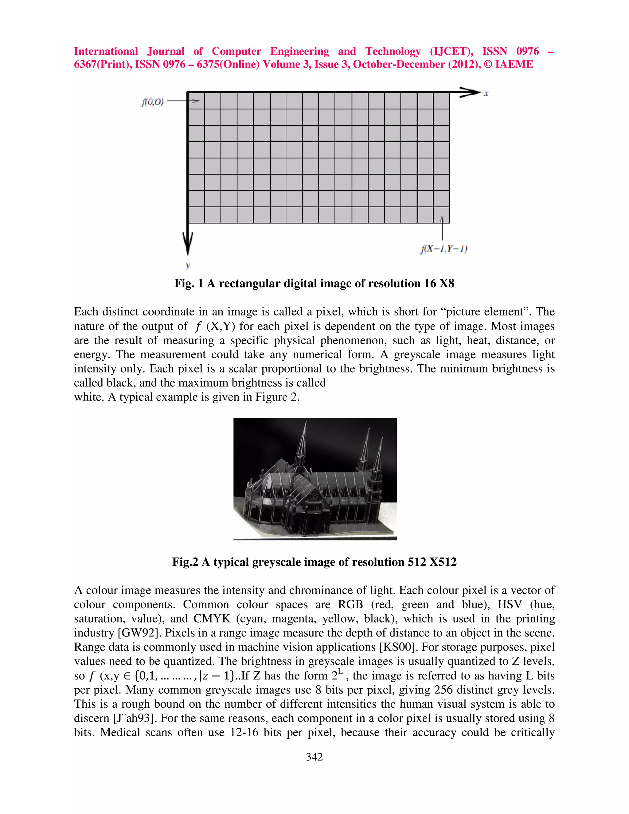 International Journal of Computer Engineering and Technology (IJCET), ISSN 0976 – 6367(Print), ISSN 0976 – 6375(Online) Volume 3, Issue 3, October-December (2012), © IAEME Fig. 1 A rectangular digital image of resolution 16 X8 Each distinct coordinate in an image is called a pixel, which is short for “picture element”. The nature of the output of ݂ (X,Y) for each pixel is dependent on the type of image. Most images are the result of measuring a specific physical phenomenon, such as light, heat, distance, or energy. The measurement could take any numerical form. A greyscale image measures light intensity only. Each pixel is a scalar proportional to the brightness. The minimum brightness is called black, and the maximum brightness is called white. A typical example is given in Figure 2. Fig.2 A typical greyscale image of resolution 512 X512 A colour image measures the intensity and chrominance of light. Each colour pixel is a vector of colour components. Common colour spaces are RGB (red, green and blue), HSV (hue, saturation, value), and CMYK (cyan, magenta, yellow, black), which is used in the printing industry [GW92]. Pixels in a range image measure the depth of distance to an object in the scene. Range data is commonly used in machine vision applications [KS00]. For storage purposes, pixel values need to be quantized. The brightness in greyscale images is usually quantized to Z levels, so ݂ (x,y ∈ ሼ0,1, … … … , |‫1 − ݖ‬ሽ..If Z has the form 2L , the image is referred to as having L bits per pixel. Many common greyscale images use 8 bits per pixel, giving 256 distinct grey levels. This is a rough bound on the number of different intensities the human visual system is able to discern [J¨ah93]. For the same reasons, each component in a color pixel is usually stored using 8 bits. Medical scans often use 12-16 bits per pixel, because their accuracy could be critically 342 