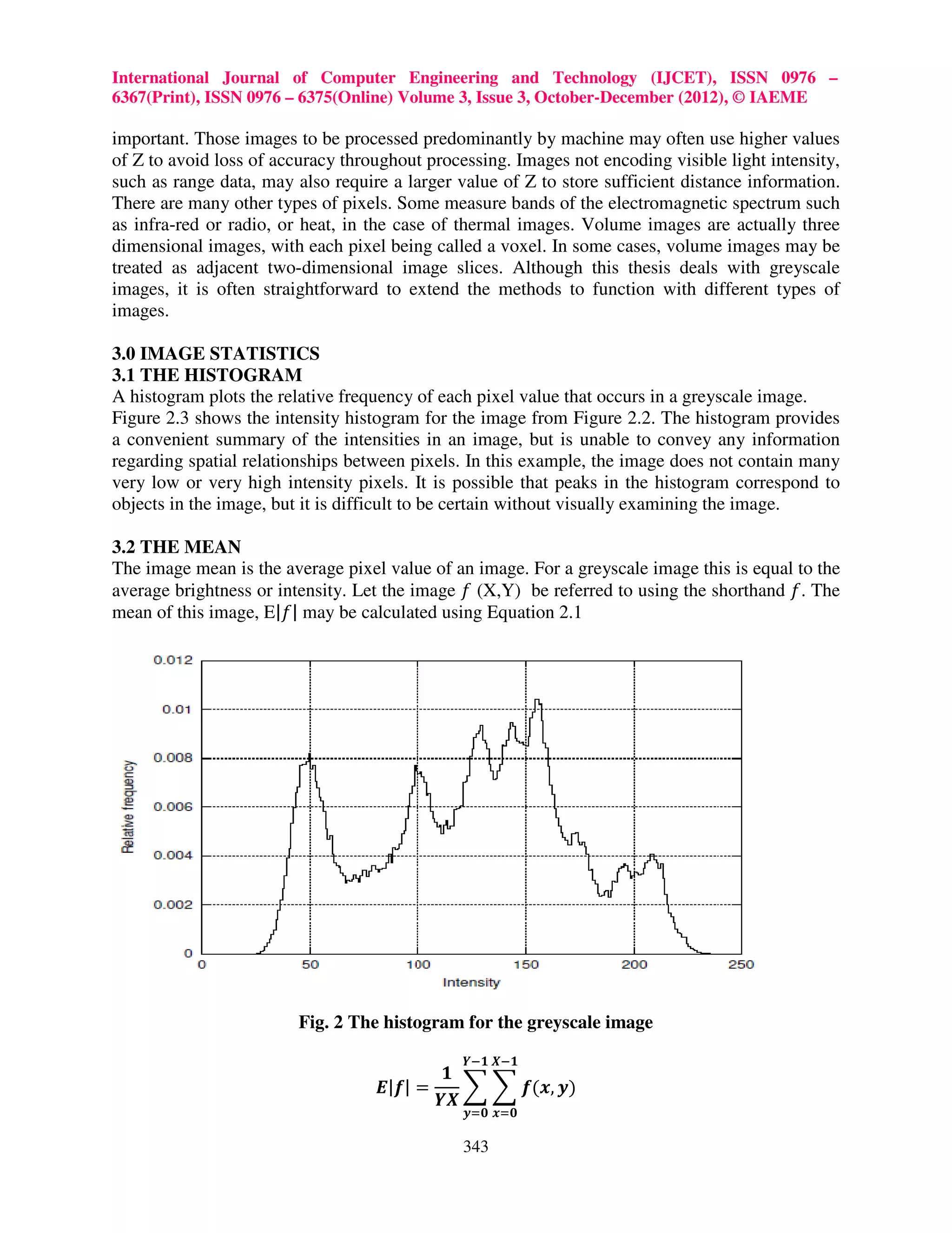 International Journal of Computer Engineering and Technology (IJCET), ISSN 0976 – 6367(Print), ISSN 0976 – 6375(Online) Volume 3, Issue 3, October-December (2012), © IAEME important. Those images to be processed predominantly by machine may often use higher values of Z to avoid loss of accuracy throughout processing. Images not encoding visible light intensity, such as range data, may also require a larger value of Z to store sufficient distance information. There are many other types of pixels. Some measure bands of the electromagnetic spectrum such as infra-red or radio, or heat, in the case of thermal images. Volume images are actually three dimensional images, with each pixel being called a voxel. In some cases, volume images may be treated as adjacent two-dimensional image slices. Although this thesis deals with greyscale images, it is often straightforward to extend the methods to function with different types of images. 3.0 IMAGE STATISTICS 3.1 THE HISTOGRAM A histogram plots the relative frequency of each pixel value that occurs in a greyscale image. Figure 2.3 shows the intensity histogram for the image from Figure 2.2. The histogram provides a convenient summary of the intensities in an image, but is unable to convey any information regarding spatial relationships between pixels. In this example, the image does not contain many very low or very high intensity pixels. It is possible that peaks in the histogram correspond to objects in the image, but it is difficult to be certain without visually examining the image. 3.2 THE MEAN The image mean is the average pixel value of an image. For a greyscale image this is equal to the average brightness or intensity. Let the image ݂ (X,Y) be referred to using the shorthand ݂. The mean of this image, E|݂| may be calculated using Equation 2.1 Fig. 2 The histogram for the greyscale image ࢅି૚ ࢄି૚ ૚ ࡱ|ࢌ| = ෍ ෍ ࢌ(࢞, ࢟) ࢅࢄ ࢟ୀ૙ ࢞ୀ૙ 343 