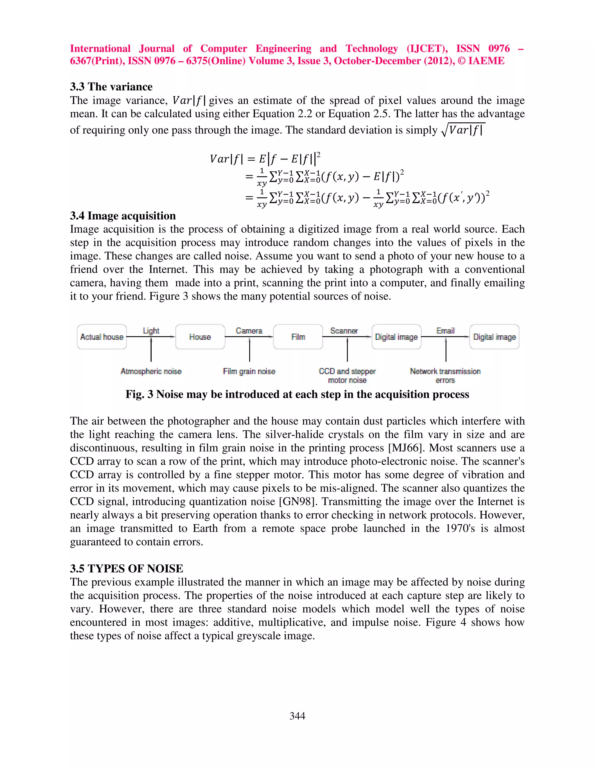 International Journal of Computer Engineering and Technology (IJCET), ISSN 0976 – 6367(Print), ISSN 0976 – 6375(Online) Volume 3, Issue 3, October-December (2012), © IAEME 3.3 The variance The image variance, ܸܽ‫ |݂|ݎ‬gives an estimate of the spread of pixel values around the image mean. It can be calculated using either Equation 2.2 or Equation 2.5. The latter has the advantage of requiring only one pass through the image. The standard deviation is simply ඥܸܽ‫|݂|ݎ‬ ܸܽ‫ܧ = |݂|ݎ‬ห݂ − ‫|݂|ܧ‬ห2 ଵ = ∑௒ିଵ ∑௑ିଵ(݂(‫2)|݂|ܧ − )ݕ ,ݔ‬ ௬ୀ଴ ௑ୀ଴ ௫௬ ଵ ଵ = ௫௬ ∑௒ିଵ ∑௑ିଵ(݂(‫ − )ݕ ,ݔ‬௫௬ ∑௒ିଵ ∑௑ିଵ(݂(‫2))′ݕ , ′ ݔ‬ ௬ୀ଴ ௑ୀ଴ ௬ୀ଴ ௑ୀ଴ 3.4 Image acquisition Image acquisition is the process of obtaining a digitized image from a real world source. Each step in the acquisition process may introduce random changes into the values of pixels in the image. These changes are called noise. Assume you want to send a photo of your new house to a friend over the Internet. This may be achieved by taking a photograph with a conventional camera, having them made into a print, scanning the print into a computer, and finally emailing it to your friend. Figure 3 shows the many potential sources of noise. Fig. 3 Noise may be introduced at each step in the acquisition process The air between the photographer and the house may contain dust particles which interfere with the light reaching the camera lens. The silver-halide crystals on the film vary in size and are discontinuous, resulting in film grain noise in the printing process [MJ66]. Most scanners use a CCD array to scan a row of the print, which may introduce photo-electronic noise. The scanner's CCD array is controlled by a fine stepper motor. This motor has some degree of vibration and error in its movement, which may cause pixels to be mis-aligned. The scanner also quantizes the CCD signal, introducing quantization noise [GN98]. Transmitting the image over the Internet is nearly always a bit preserving operation thanks to error checking in network protocols. However, an image transmitted to Earth from a remote space probe launched in the 1970's is almost guaranteed to contain errors. 3.5 TYPES OF NOISE The previous example illustrated the manner in which an image may be affected by noise during the acquisition process. The properties of the noise introduced at each capture step are likely to vary. However, there are three standard noise models which model well the types of noise encountered in most images: additive, multiplicative, and impulse noise. Figure 4 shows how these types of noise affect a typical greyscale image. 344 